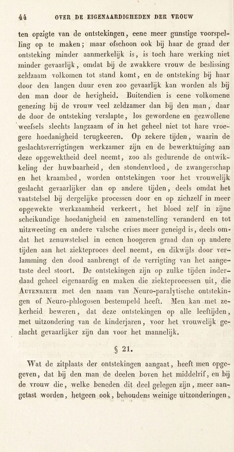 ten opzigte van de ontstekingen, eene meer gunstige voorspel- ling op te maken; maar ofschoon ook by haar de graad der ontsteking minder aanmerkelijk is, is toch hare werking niet minder gevaarlijk, omdat bij de zwakkere vrouw de beslissing zeldzaam volkomen tot stand komt, en de ontsteking bij haar door den langen duur even zoo gevaarlijk kan worden als bij den man door de hevigheid. Buitendien is eene volkomene genezing bij de vrouw veel zeldzamer dan bij den man, daar de door de ontsteking verslapte, los gewordene en gezwollene weefsels slechts langzaam of in het geheel niet tot hare vroe- gere hoedanigheid terugkeeren. Op zekere tijden, waarin de geslachtsverrigtingen werkzamer zijn en de bewerktuiging aan deze opgewektheid deel neemt, zoo als gedurende de ontwik- keling der huwbaarheid, den stondenvloed, de zwangerschap en het kraambed, worden ontstekingen voor het vrouwelijk geslacht gevaarlijker dan op andere tijden, deels omdat het vaatstelsel bij dergelijke processen door en op zichzelf in meer opgewekte werkzaamheid verkeert, het bloed zelf in zijne scheikundige hoedanigheid en zamenstelling veranderd en tot uitzweeting en andere valsche crises meer geneigd is, deels om- dat het zenuwstelsel in eenen hoogeren graad dan op andere tijden aan het ziekteproces deel neemt, en dikwijls door ver- lamming den dood aanbrengt of de verrigting van het aange- taste deel stoort. Be ontstekingen zyn op zulke tijden inder- daad geheel eigenaardig en maken die ziekteprocessen uit, die Autenrieth met den naam van Neuro-paralytische ontstekin- gen of Neuro-phlogosen bestempeld heeft. Men kan met ze- kerheid beweren, dat deze ontstekingen op alle leeftijden, met uitzondering van de kinderjaren, voor het vrouwelijk ge- slacht gevaarlijker zijn dan voor het mannelijk. § 21. Wat de zitplaats der ontstekingen aangaat, heeft men opge- geven, dat bij den man de deelen boven het middelrif, en bij de vrouw die, welke beneden dit deel gelegen zijn, meer aan- getast worden, hetgeen ook, behoudens weinige uitzonderingen,,