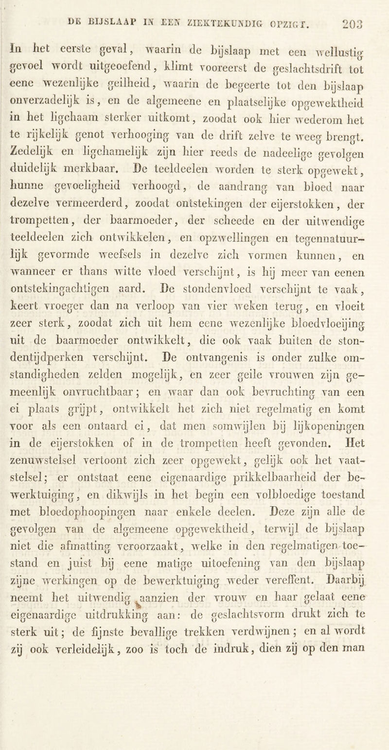 lil liet eerste gevol, waarin de bijslaap met een ivellusti,^ gevoel wordt uitgeoefend, klimt vooreerst de geslachtsdrift tot cene wezenlijke geilheid, waarin dc begeerte tot den bijslaap onverzadelijk is, en de algemeene en plaatselijke opgewektheid in het ligchaam sterker uitkomt, zoodat ook hier wederom het te rijkclijk genot verhooging van de drift zelve te weeg brengt. Zedelijk en ligchamelijk zijn hier reeds de nadcelige gevolgen duidelijk merkbaar. De teeldeelen worden te sterk opgewekt, hunne gevoeligheid verhoogd, de aandrang van bloed naar dezelve vermeerderd, zoodat ontstekingen der eijerstokken, der trompetten, der baarmoeder, der scheede en der uitwendige teeldeelen zich ontwikkelen, en opzwellingen en tegennatuur- lijk gevormde weefsels in dezelve zich vormen kunnen, en wanneer er thans witte vloed verschijnt, is hij meer van eenen ontstekingachligen aard. De stondenvloed verschijnt te vaak, keert vroeger dan na verloop van vier weken terug, en vloeit zeer sterk, zoodat zich uit hem eene wezenlijke bloedvloeijing uit de baarmoeder ontwikkelt, die ook vaak buiten de ston- dentijdperken verschijnt. De ontvangenis is onder zulke om- standigheden zelden mogelijk, en zeer geile vrouwen zijn ge- meenlijk onvruchtbaar; en waar dan ook bevruchting van een ei plaats grijpt, ontwikkelt het zich niet regelmatig en komt voor als een ontaard ei, dat men somwijlen bij lijkopeningen in de eijerstokken of in de trompetten heeft gevonden. Het zenuwstelsel vertoont zich zeer opgewekt, gelijk ook het vaat- stelsel; er ontstaat eene eigenaardige prikkelbaarheid der be- werktuiging, en dikwijls in het begin een volbloedige toestand met bloedophoopingen naar enkele deelen. Deze zijn alle de gevolgen van de algemeene opgewektheid, terwijl de bijslaap niet die afmatting veroorzaakt, welke in den regelmatigen-toe- stand en juist bij eene matige uitoefening van den bijslaap zyne werkingen op de bewerktuiging weder vereffent. Daarbij neemt het uitwendig ^aanzien der vrouAV en haar gelaat eene eigenaardige uitdrukking aan: de geslachtsvorm drukt zich te sterk uit; de fijnste bevallige trekken verdwijnen; en al wordt zij ook verleidelijk, zoo is toch de indruk, dien zij op denman