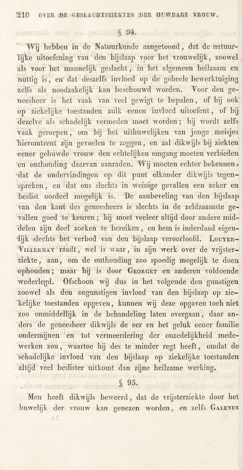 § 94. Wij hebben in de Natuurkunde aang^etoond, dat de natuur- lijke uitoefening van den bijslaap voor het vrouwelijk, zooweel als voor het mannelijk geslacht, in het algemeen heilzaam en nuttig is , en* dat deszelfs invloed op de geheele bewerktuiging zelfs als noodzakelijk kan beschouw^d woorden. Yoor den ge- neesheer is het vaak van veel gewigt te bepalen, of hij ook op ziekelijke toestanden zulk eenen invloed uitoefent, of bij dezelve als schadelijk vermeden moet woorden; hij wordt zelfs vaak geroepen, om bij het uithuwelijken van jonge meisjes “hieromtrent zijn gevoelen te zeggen, en zal dikwijls bij ziekten eener gehuw^de vrouw den echtelijken omgang moeten verbieden en onthouding daarvan aanraden. Wij moeten echter bekennen? ‘dat de ondervindingen op dit punt elkander dikwijls tegen- spreken , en dat ons slechts in w^einige gevallen een zeker en beslist oordeel mogelijk is. De aanbeveling van den bijslaap van den kant des geneesheers is slechts in de zeldzaamste ge- vallen goed te keuren ; hij moet veeleer altijd door andere mid- ■delen zijn doel zoeken te bereiken, en hem is inderdaad eigen- 'lijk slechts het verbod van den bijslaap veroorloofd. Louyeu- WiLLERMAT wäadt, wxl Is Waar, in zijn w^erk over de vrijster- ziekte, aan, om de onthouding zoo spoedig mogelijk te doen ophouden; maar hij is door Georget en anderen voldoende %vederlegd. Ofschoon wdj dus in het volgende den günstigen zooweel als den ongunstigen invloed van den bijslaap op zie- 'kelijke toestanden opgeven, kunnen wdj deze opgaven toch niet zoo onmiddellijk in de behandeling laten overgaan, daar an- ders de geneesheer dikwdjls de eer en het geluk eener familie ondermijnen 'en tot vermeerdering der onzedelijkheid mede- werken zou, w^aartoe hij des te minder regt heeft, omdat de schadelgke invloed van den bijslaap op ziekelijke toestanden altijd veel beslister uitkomt dan zyne heilzame w^erklng. § 95. Men heeft dikwijls beweerd, dat de vrijsterziekte door het huwelijk der vrouw kan genezen woorden, en zelfs Galenus