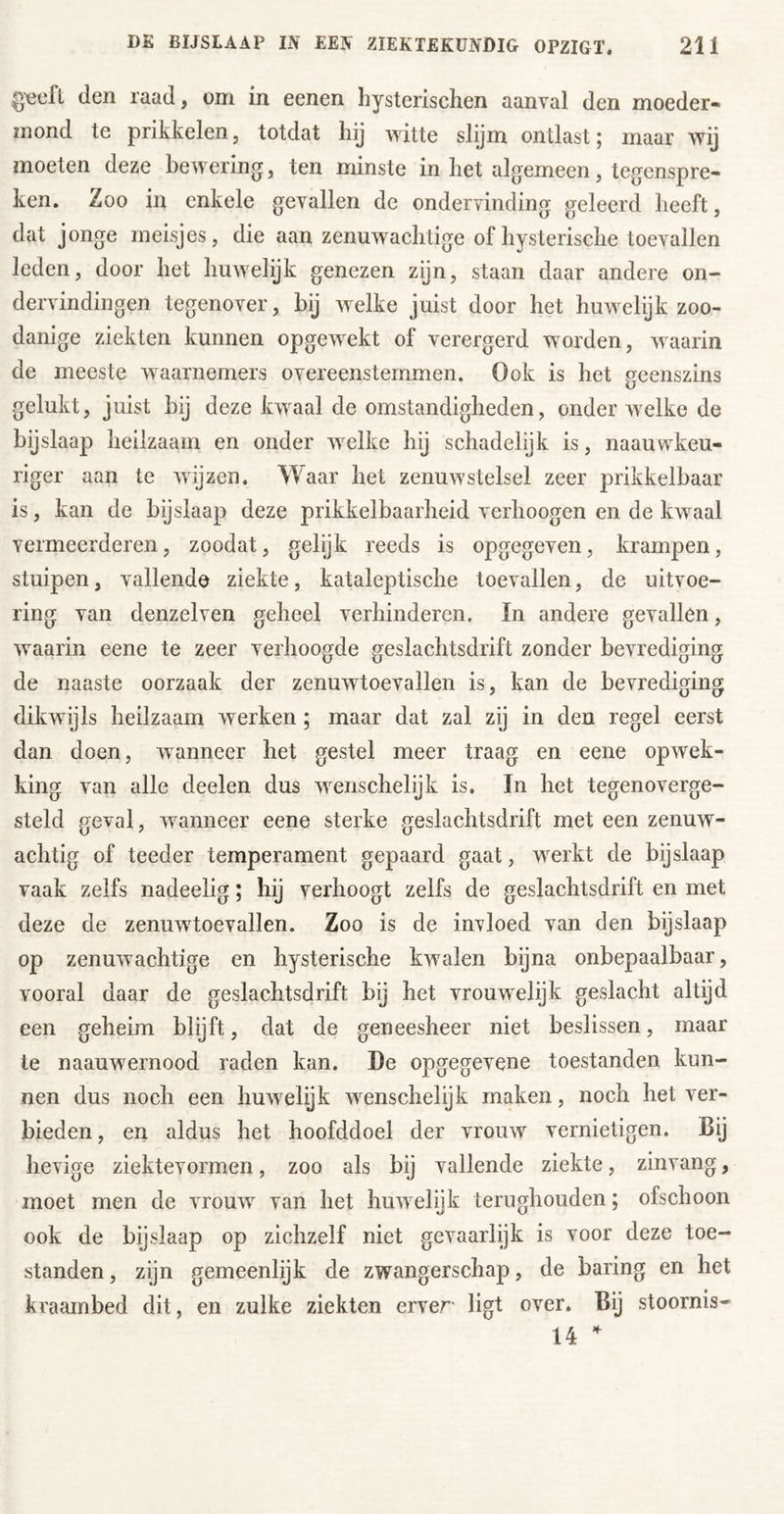 g^cft den raad, om in eenen hysterischen aanval den moeder- mond te prikkelen, totdat hij witte slijm ontlast; maar wij moeten deze bewering, ten minste in het algemeen, tegenspre- ken. Zoo in enkele gevallen de ondervinding geleerd heeft, dat jonge meisjes, die aan zenuwachtige of hysterische toevallen leden, door het huwelijk genezen zijn, staan daar andere on- dervindingen tegenover, bij welke juist door het huwelijk zoo- danige ziekten kunnen opgewekt of verergerd worden, waarin de meeste waarnemers overeenstemmen. Ook is het geenszins gelukt, juist bij deze kwaal de omstandigheden, onder welke de bijslaap heilzaam en onder welke hij schadelijk is, naauwkeu- riger aan te wijzen. Waar het zenuwstelsel zeer prikkelbaar is, kan de bijslaap deze prikkelbaarheid verhoogen en de kwaal vermeerderen, zoodat, gelijk reeds is opgegeven, krampen, stuipen, vallende ziekte, kataleptische toevallen, de uitvoe- ring van denzelven geheel verhinderen, In andere gevallen, waarin eene te zeer verhoogde geslachtsdrift zonder bevrediging de naaste oorzaak der zenuwtoevallen is, kan de bevrediging dikwijls heilzaam werken ; maar dat zal zij in den regel eerst dan doen, wanneer het gestel meer traag en eene opwek- king van alle deelen dus wenschelijk is. In het tegenoverge- steld geval, wanneer eene sterke geslachtsdrift met een zenuw- achtig of teeder temperament gepaard gaat, werkt de bijslaap vaak zelfs nadeelig; hij verhoogt zelfs de geslachtsdrift en met deze de zenuwtoevallen. Zoo is de invloed van den bijslaap op zenuwachtige en hysterische kwalen bijna onbepaalbaar, vooral daar de geslachtsdrift bij het vrouwelijk geslacht altijd een geheim blijft, dat de geneesheer niet beslissen, maar te naauwernood raden kan. De opgegevene toestanden kun- nen dus noch een huwelijk wenschelijk maken, noch het ver- bieden , en aldus het hoofddoel der vrouw vernietigen. Bij hevige ziektevormen, zoo als bij vallende ziekte, zinvang, moet men de vrouw van het huwelijk terughouden; ofschoon ook de bijslaap op zichzelf niet gevaarlijk is voor deze toe- standen , zijn gemeenlijk de zwangerschap, de haring en het kraambed dit, en zulke ziekten erver ligt over. Bij stoornis- 14
