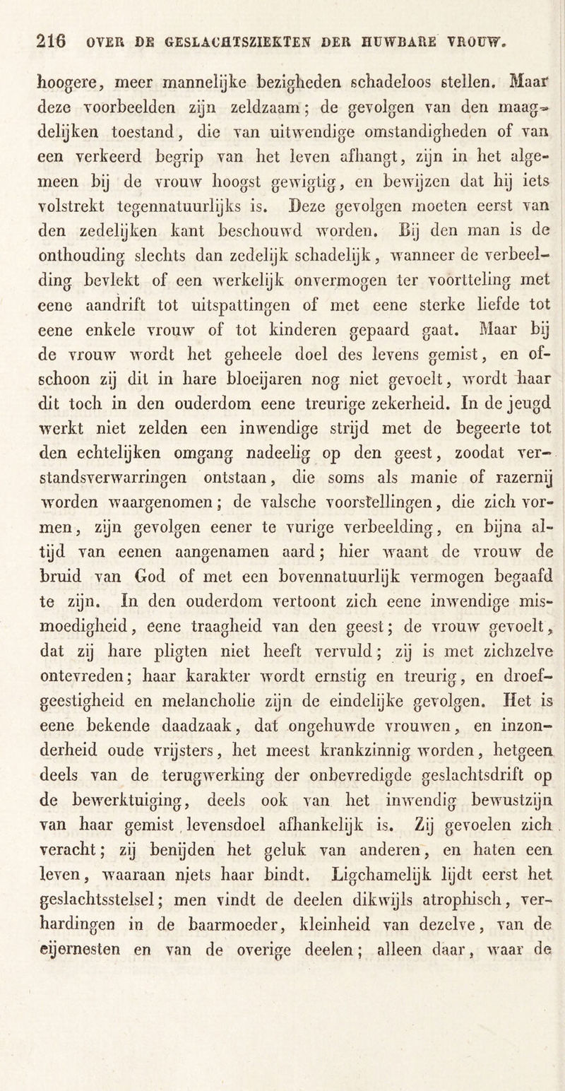 hoogere, meer mannelijke bezigheden schadeloos stellen. Maar deze voorbeelden zijn zeldzaam; de gevolgen van den maag-» delijken toestand, die van uitwendige omstandigheden of van een verkeerd begrip van het leven afhangt, zijn in het alge- meen bij de vrouw hoogst gewigtig, en bewijzen dat hij iets volstrekt tegennatuurlijks is. Deze gevolgen moeten eerst van den zedelijken kant beschouwd worden. Bij den man is de onthouding slechts dan zedelijk schadelijk, wanneer de verbeel- ding bevlekt of een werkelijk onvermogen ter voortteling met eene aandrift tot uitspattingen of met eene sterke liefde tot eene enkele vrouw of tot kinderen gepaard gaat. Maar bij de vrouw wordt het geheele doel des levens gemist, en of- schoon zy dit in hare bloeijaren nog niet gevoelt, wordt haar dit toch in den ouderdom eene treurige zekerheid. In de jeugd werkt niet zelden een inwendige strijd met de begeerte tot den echtelijken omgang nadeelig op den geest, zoodat ver- standsverwarringen ontstaan, die soms als manie of razernij wmrden waargenomen; de valsche voorstellingen, die zich vor- men, zijn gevolgen eener te vurige verbeelding, en bijna al- tijd van eenen aangenamen aard; hier waant de vrouw de bruid van God of met een bovennatuurlijk vermogen begaafd te zijn. In den ouderdom vertoont zich eene inwendige mis- moedigheid , eene traagheid van den geest; de vrouw gevoelt, dat zij hare pligten niet heeft vervuld; zij is met zichzelve ontevreden; haar karakter wordt ernstig en treurig, en droef- geestigheid en melancholie zijn de eindelijke gevolgen. Het is eene bekende daadzaak, dat ongehuwde vrouAven, en inzon- derheid oude vrijsters, het meest krankzinnig Avorden, hetgeen deels van de terugAverking der onbevredigde geslachtsdrift op de bcAA^rktuiging, deels ook van het iiiAvendig bcAvustzijii van haar gemist, levensdoel afhankelijk is. Zij gevoelen zich veracht; zij benijden het geluk van anderen, en haten een leven, waaraan niets haar bindt. Ligchamelijk lijdt eerst het geslachtsstelsel; men vindt de deelen dikAAujls atrophisch, ver- hardingen in de baarmoeder, kleinheid van dezelve, van de eijernesten en van de overige deelen; alleen daar, waar de