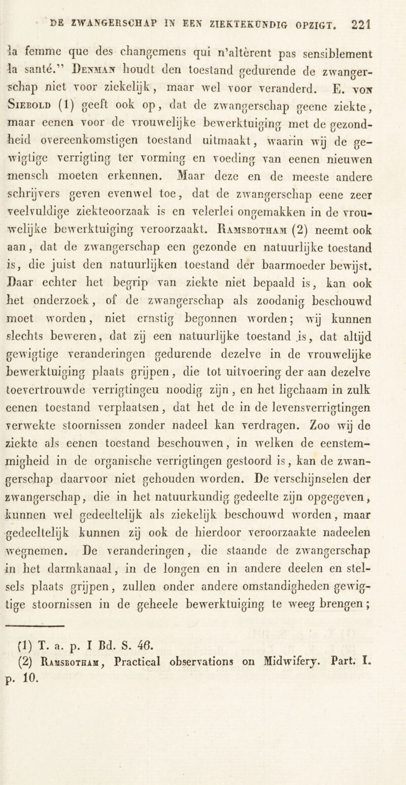 la femme que des chaiigemens qui n’altèrent pas sensiblement la santé.” Den3Ian houdt den toestand g^edurende de zwang^er- schap niet voor ziekelijk, maar wel Toor yeranderd. E. yon SiEEOLD (1) geeft ook op, dat de zwangerschap geene ziekte, maar ecnen Toor de Trouwelijke bewerktuiging met de gezond- heid OYereenkomstigen toestand uitmaakt, waarin wij de ge- wigtige verrigting ter vorming en voeding van eenen nieuwen mensch moeten erkennen. Maar deze en de meeste andere schrijvers geven evenwel toe, dat de zwangerschap eene zeer veelvuldige ziekteoorzaak is en velerlei ongemakken in de vrou- wclijke bewerktuiging veroorzaakt. Ramsbotham (2) neemt ook aan, dat de zwangerschap een gezonde en natuurlijke toestand is, die juist den natuurlijken toestand der baarmoeder bewijst. Daar echter het begrip van ziekte niet bepaald is, kan ook het onderzoek, of de zwangerschap als zoodanig beschouwM moet worden, niet ernstig begonnen worden; wij kunnen slechts beweren , dat zij een natuurlijke toestand js, dat altijd gewigtige veranderingen gedurende dezelve in de vrouwelijke bewerktuiging plaats grijpen, die tot uitvoering der aan dezelve toevertrouwde verrigtingeu noodig zijn, en het ligchaam in zulk eenen toestand verplaatsen, dat het de in de levensverrigtingen verwekte stoornissen zonder nadeel kan verdragen. Zoo wij de ziekte als eenen toestand beschouwen, in welken de eenstem- migheid in de organische verrigtingen gestoord is, kan de zwan- gerschap daarvoor niet gehouden worden. De verschijnseien der zwangerschap, die in het natuurkundig gedeelte zijn opgegeven, kunnen wel gedeeltelijk als ziekelijk beschouwd worden, maar gedeeltelijk kunnen zij ook de hierdoor veroorzaakte nadeelen wegnemen. De veranderingen, die staande de zwangerschap in het darmkanaal, in de longen en in andere deelen en stel- sels plaats grijpen, zullen onder andere omstandigheden gewig- tige stoornissen in de geheele bewerktuiging te weeg brengen; (1) T. a. p. I Bd. S. 46. (2) Ramsbotham, Practical observations on Midwiferj. Part. I. p. 10.