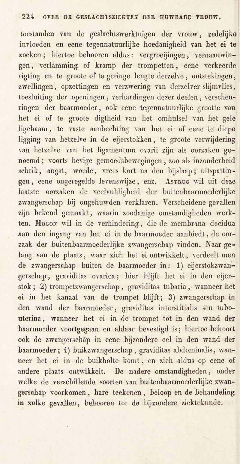 toestanden van de geslaclitswerktuigen der vrouw, zedelijka invloeden en eene tegennatuurlijke hoedanigheid van het ei te zoeken; hiertoe behooren aldus: vergroeijingen, vernaauwin- gen, verlamming of kramp der trompetten, eene verkeerde rigting en te groote of te geringe lengte derzelve, ontstekingen, zwellingen, opzettingen en verzwering van derzelver slijmvlies, toesluiting der openingen , verhardingen dezer deelen, verscheu- ringen der baarmoeder, ook eene tegennatuurlyke grootte van het ei of te groote digtheid van het omhulsel van het gele ligchaam, te vaste aanhechting van het ei of eene te diepe ligging van hetzelve in de eijerstokken, te groote verwijdering van hetzelve van het ligamentum ovarii zijn als oorzaken ge- noemd ; voorts hevige gemoedsbewegingen, zoo als inzonderheid schrik, angst, woede, vrees kort na den bijslaap; uitspattin- gen , eene ongeregelde levenswijze, enz. Astruc wil uit deze laatste oorzaken de veelvuldigheid der buitenbaarmoederlijke zw'angerschap bij ongehuwden verklaren. Verscheidene gevallen zijn bekend gemaakt, w^aarin zoodanige omstandigheden werk- ten. Mogon wil in de verhindering, die de membrana decidua aan den ingang van het ei in de baarmoeder aanbiedt, de oor- zaak der buitenbaarmoederlyke zw^angerschap vinden. Naar ge- lang van de plaats, waar zich het ei ontwikkelt, verdeelt men de zw^angerschap buiten de baarmoeder in: 1) eijerstokzw^an- gerschap, graviditas ovarica; hier blijft het ei in den eijer- stok ; 2) trompetzw^angerschap , graviditas tubaria , waanneer het ei in het kanaal van de trompet blyft; 3) zwangerschap in den wand der baarmoeder, graviditas interstitialis seu tubo- uterina, waanneer het ei in de trompet tot in den w^and der baarmoeder voortgegaan en aldaar bevestigd is; hiertoe behoort ook de zw^angerschap in eene bijzondere cel in den w^and der baarmoeder; 4) buikzw^angerschap , graviditas abdominalis, wan- neer het ei in de buikholte komt, en zich aldus op eene of andere plaats ontwikkelt. De nadere omstandigheden, onder welke de verschillende soorten van buitenbaarmoederlijke zwan- gerschap voorkomen, hare teekenen , beloop en de behandeling in zulke gevallen, behooren tot de bijzondere ziektekunde.