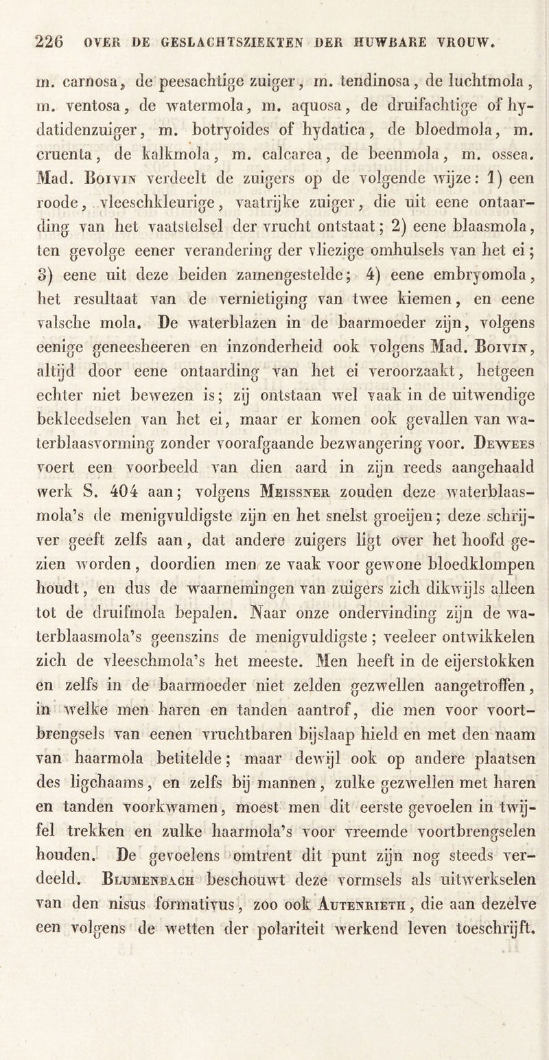 m. caroosuj de peesachtige zuiger, m. tendinosa, de luchtmola, m. ventosa, de watermola, m. aquosa, de druifachtige of hy- datidenzuiger, m. botryoides of hydatica, de bloedmola, m. cruenta, de kalkrnola, m. calcarea, de beenmola, m. ossea. Mad. Boivin verdeelt de zuigers op de volgende wijze: 1) een roode, vleescbkleurige, vaatrijke zuiger, die uit eene ontaar- ding van het vaatstelsel der vrucht ontstaat; 2) eene blaasmola, ten gevolge eener verandering der vliezige omhulsels van het ei; o) eene uit deze beiden zarnengestelde; 4) eene embryomola, het resultaat van de vernietiging van twee kiemen, en eene valsche mola. De waterblazen in de baarmoeder zijn, volgens eenige geneesheeren en inzonderheid ook volgens Mad. Boivin, altijd door eene ontaarding van het ei veroorzaakt, hetgeen echter niet bewezen is; zij ontstaan wel vaak in de uitwendige bekleedselen van het ei, maar er komen ook gevallen van wa- terblaasvorming zonder voorafgaande bezwangering voor. De wees voert een voorbeeld van dien aard in zijn reeds aangehaald werk S. 404 aan; volgens Meissner zouden deze waterblaas- mola’s de menigvuldigste zijn en het snelst groeijen; deze schrij- ver geeft zelfs aan, dat andere zuigers ligt over het hoofd ge- zien worden , doordien men ze vaak voor gewone bloedklompen houdt, en dus de waarnemingen van zuigers zich dikwijls alleen tot de druifmola bepalen. Naar onze ondervinding zijn de wa- terblaasmola’s geenszins de menigvuldigste; veeleer ontwikkelen zich de vleeschmola’s het meeste. Men heeft in de eijerstokken en zelfs in de baarmoeder niet zelden gezwellen aangetroffen, in welke men haren en tanden aantrof, die men voor voort- brengsels van eenen vruchtbaren bijslaap hield en met den naam van haarmola betitelde; maar dewijl ook op andere plaatsen des ligchaams, en zelfs bij mannen, zulke gezwellen met haren en tanden voorkwamen, moest men dit eerste gevoelen in twij- fel trekken en zulke haarmola’s voor vreemde voortbrengselen houden. De gevoelens omtrent dit punt zijn nog steeds ver- deeld. Blumenbach beschouwt deze vormsels als uitwerkselen van den nisus formativus, zoo ook Autenrieth , die aan dezelve een volgens de wetten der polariteit Averkend leven toeschrijft.