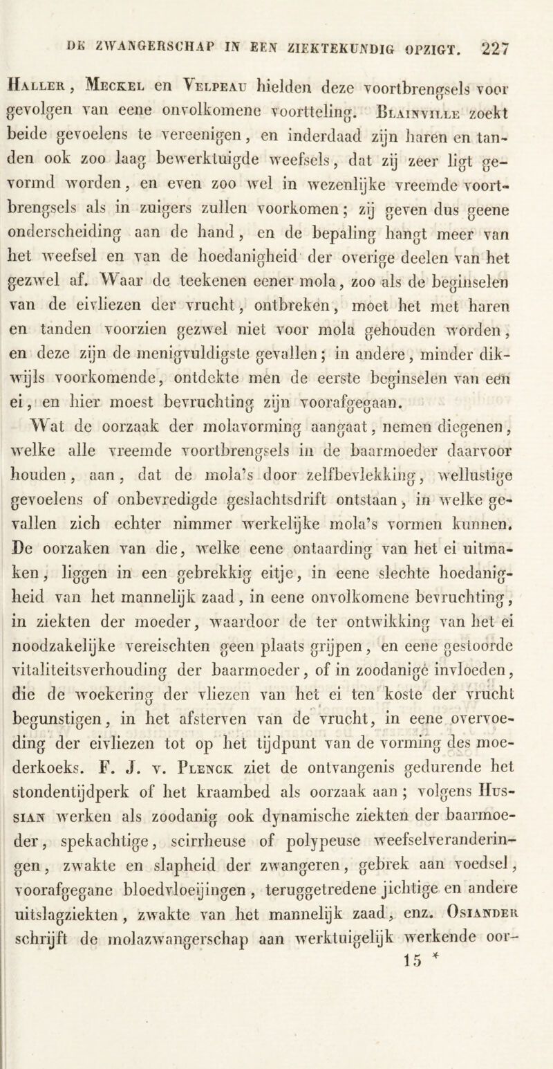 Haller , Meckel en Velpe au hielden deze yoortbren^sels voor gevolgen van eene onvolkomene voortteling. Blainville zoekt beide gevoelens te vereenigen, en inderdaad zijn liaren en tan- den ook zoo laag bewerktuigde weefsels, dat zij zeer ligt ge- vormd worden, en even zoo wel in wezenlijke vreemde voort- brengsels als in zuigers zullen voorkomen; zij geven dus geene onderscheiding aan de hand, en de bepaling hangt meer van het weefsel en van de hoedanigheid der overige deelen van het gezwel af. Waar de teekenen eener mola, zoo als de beginselen van de eivliezen der vrucht, ontbreken, moet het met haren en tanden voorzien gezwel niet voor mola gehouden worden, en deze zijn de menigvuldigste gevallen; in andere, minder dik- wijls voorkomende, ontdekte men de eerste beginselen van eeii ei, en hier moest bevruchting zijn voorafgegaan. Wat de oorzaak der molavorming aangaat, nemen diegenen, welke alle vreemde voortbrengsels in de baarmoeder daarvoor houden, aan, dat de mola’s door zelfbevlekking, wellustige gevoelens of onbevredigde geslachtsdrift ontstaan j in welke ge- vallen zich echter nimmer werkelijke mola’s vormen kunnen, De oorzaken van die, welke eene ontaarding van het ei uitma- ken, liggen in een gebrekkig eitje, in eene slechte hoedanig- heid van het mannelijk zaad, in eene onvolkomene bevruchting, in ziekten der jnoeder, waardoor de ter ontwikking van het ei noodzakelijke vereischten geen plaats grijpen, en eene gestoorde vitaliteitsverhouding der baarmoeder, of in zoodanigé invloeden, die de woekering der vliezen van het ei ten koste der vrucht begunstigen, in het afsterven van de vrucht, in eene overvoe- ding der eivliezen tot op het tijdpunt van de vorming des moe- derkoeks. F. J. v. Plenck ziet de ontvangenis gedurende het stondentijdperk of het kraambed als oorzaak aan ; volgens Hus- siAN Averken als zoodanig ook dynamische ziekten der baarmoe- der , spekachtige, scirrheuse of polypeuse weefselveranderin- gen, zwakte en slapheid der zwangeren, gebrek aan voedsel, voorafgegane bloedAdoeijingen , teruggetredene jichtige en andere uitslagziekten, zwakte van het mannelijk zaad, enz. Osiander schrijft de molazAvangerschap aan Averktuigelijk AAerkende oor- 15 ^