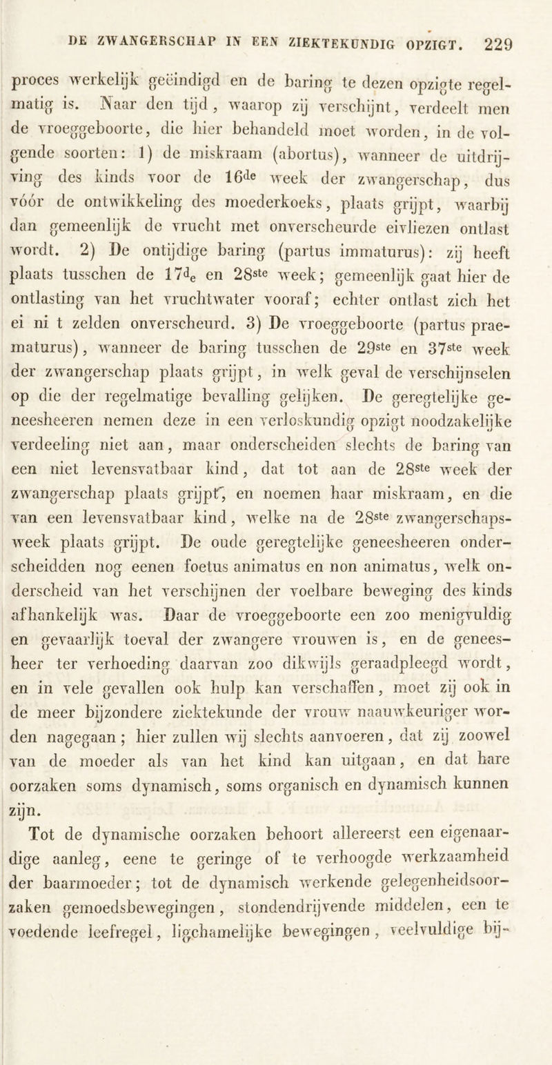 proces werkelijk geëindigd en de haring te dezen opzigte regel- matig is. Naar den tijd, waarop zij yerscliijnt, yerdeelt men de yroeggeboorte, die hier behandeld moet worden, in de vol- gende soorten: 1) de miskraam (abortus), wanneer de uitdrij- ving des kinds voor de week der zwangerschap, dus vóór de ontwikkeling des moederkoeks, plaats grijpt, waarbij dan gemeenlijk de vrucht met onverscheurde eivliezen ontlast wordt. 2) De ontijdige haring (partus immaturus): zij heeft plaats tusschen de l/^e en 28ste week; gemeenlijk gaat hier de ontlasting van het vruchtwater vooraf; echter ontlast zich het ei ni t zelden onverscheurd. 3) De vroeggeboorte (partus prae- maturus), wanneer de haring tusschen de 29ste en 37ste week der zwangerschap plaats grijpt, in welk geval de verschijnselen op die der regelmatige bevalling gelijken. De geregtelijke ge- neesheeren nemen deze in een verloskundig opzigt noodzakelijke verdeeling niet aan, maar onderscheiden slechts de haring van een niet levensvatbaar kind, dat tot aan de 28ste week der zwangerschap plaats grijpr, en noemen haar miskraam, en die van een levensvatbaar kind, welke na de 28ste zwangerschaps- week plaats grijpt. De oude geregtelijke geneesheeren onder- scheidden nog eenen foetus animatus en non anirnatus, welk on- derscheid van het verschijnen der voelbare beweging des kinds afhankelijk was. Daar de vroeggeboorte een zoo menigvuldig en gevaarlijk toeval der zwangere vrouwen is, en de genees- heer ter verhoeding daarvan zoo dikwijls geraadpleegd wordt, en in vele gevallen ook hulp kan verschaffen, moet zij ook in de meer bijzondere ziektekunde der vromv naauwkeuriger wor- den nagegaan; hier zullen wij slechts aanvoeren, dat zij zoowel van de moeder als van het kind kan uitgaan, en dat hare oorzaken soms dynamisch, soms organisch en dynamisch kunnen zijn. Tot de dynamische oorzaken behoort allereerst een eigenaar- dige aanleg, eene te geringe of te verhoogde werkzaamheid der baarmoeder; tot de dynamisch werkende gelegenheidsoor- zaken gemoedsbewegingen, stondendrijvende middelen, een te voedende leefregel, lip^chamelijke bewegingen , veelvuldige bij-