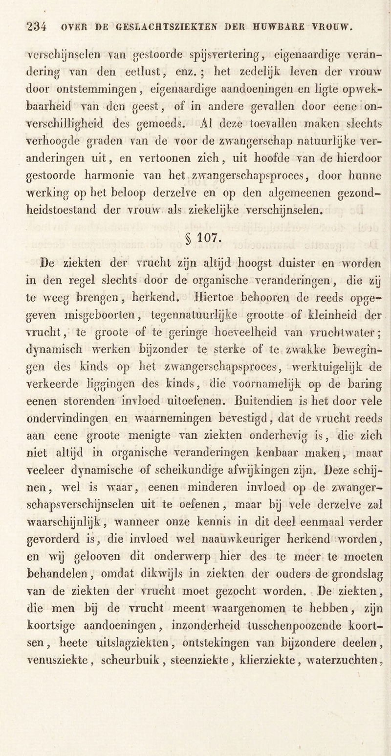 verschijnselen van gestoorde spijsvertering, eigenaardige veran- dering van den eetlust, enz. ; het zedelijk leven der vrouw door ontstemmingen, eigenaardige aandoeningen en ligte opwek- baarheid van den geest, of in andere gevallen door eene on- verschilligheid des gemoeds. Al deze toevallen maken slechts verhoogde graden van de voor de zwangerschap natuurlijke ver- anderingen uit, en vertoonen zich, uit hoofde van de hierdoor gestoorde harmonie van het zwangerschapsproces, door hunne werking op het beloop derzelve en op den algemeenen gezond- heidstoestand der vrouw als ziekelijke verschijnselen. § 107. De ziekten der vrucht zijn altijd hoogst duister en worden in den regel slechts door de organische veranderingen, die zij te weeg brengen, herkend. Hiertoe behooren de reeds opge- geven misgeboorten, tegennatuurlijke grootte of kleinheid der vrucht, te groote of te geringe hoeveelheid van vruchtwater; dynamisch werken byzonder te sterke of te zwakke bewegin- gen des kinds op liet zwangerschapsproces, werktuigelijk de verkeerde liggingen des kinds, die voornamelijk op de haring eenen storenden invloed uitoefenen. Buitendien is het door vele ondervindingen en waarnemingen bevestigd, dat de vrucht reeds aan eene groote menigte van ziekten onderhevig is, die zich niet altijd in organische veranderingen kenbaar maken, maar veeleer dynamische of scheikundige afwijkingen zijn. Deze schij- nen, wel is waar, eenen minderen invloed op de zwanger- schapsverschynselen uit te oefenen, maar bij vele derzelve zal waarschijnlijk, wanneer onze kennis in dit deel eenmaal verder gevorderd is, die invloed wel naauwkeuriger herkend*‘worden, en wij gelooven dit onderwerp hier des te meer te moeten behandelen, omdat dikwijls in ziekten der ouders de grondslag van de ziekten der vrucht moet gezocht worden. De ziekten, die men bij de vrucht meent waargenomen te hebben, zijn koortsige aandoeningen, inzonderheid tusschenpoozende koort- sen , heete uitslagziekten, ontstekingen van bijzondere deelen, venusziekte, scheurbuik , steenziekte, klierziekte, waterzuchten,