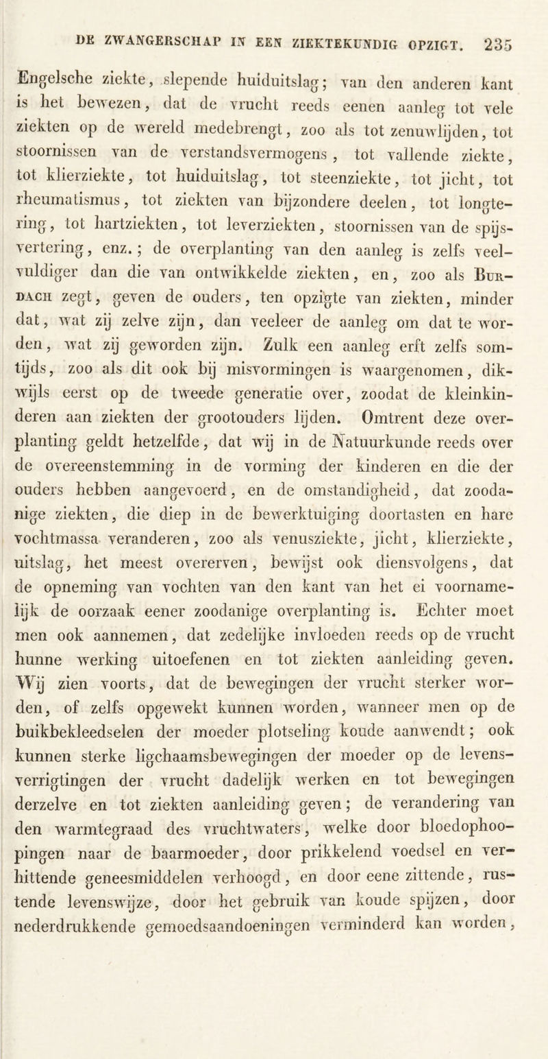 Eng^elsche ziekte, slepende huiduitslag j vaii den anderen kant is het he^’N ezen j dat de vrucht reeds eenen aanleg tot vele ziekten op de wereld medebrengt, zoo als tot zenuwlijden, tot stoornissen van de verstandsvermogens , tot vallende ziekte, tot klierziekte, tot huiduitslag, tot steenziekte, tot jicht, tot rheumatismus, tot ziekten van bijzondere deelen, tot longte- ring, tot hartziekten, tot leverziekten, stoornissen van de spijs- vertering , enz.; de overplanting van den aanleg is zelfs veel- vuldiger dan die van ontwikkelde ziekten, en, zoo als Bur- DAcii zegt, geven de ouders, ten opzigte van ziekten, minder dat, wat zij zelve zijn, dan veeleer de aanleg om dat te wor- den, wat zij geworden zijn. Zulk een aanleg erft zelfs som- tijds, zoo als dit ook bij misvormingen is waargenomen, dik- wijls eerst op de tweede generatie over, zoodat de kleinkin- deren aan ziekten der grootouders lijden. Omtrent deze over- planting geldt hetzelfde, dat wij in de Natuurkunde reeds over de overeenstemming in de vorming der kinderen en die der ouders hebben aangevoerd, en de omstandigheid, dat zooda- nige ziekten, die diep in de bewerktuiging doortasten en hare vochtmassa veranderen, zoo als venusziekte, jicht, klierziekte, uitslag, het meest overerven, bewijst ook diensvolgens, dat de opneming van vochten van den kant van het ei voorname- lijk de oorzaak eener zoodanige overplanting is. Echter moet men ook aannemen, dat zedelijke invloeden reeds op de vrucht hunne werking uitoefenen en tot ziekten aanleiding geven. Wij zien voorts, dat de bewegingen der vrucht sterker wor- den, of zelfs opgewekt kunnen worden, wanneer men op de buikbekleedselen der moeder plotseling koude aanwendt; ook kunnen sterke ligchaamsbewegingen der moeder op de levens- verrigtingen der vrucht dadelijk werken en tot bewegingen derzelve en tot ziekten aanleiding geven; de verandering van den w^armtegraad des vruchtwaters, welke door bloedophoo- pingen naar de baarmoeder, door prikkelend voedsel en ver- hittende geneesmiddelen verhoogd, en door eene zittende, rus- tende levenswijze, door het gebruik van koude spijzen, door nederdrukkende gemoedsaandoeningen verminderd kan worden,