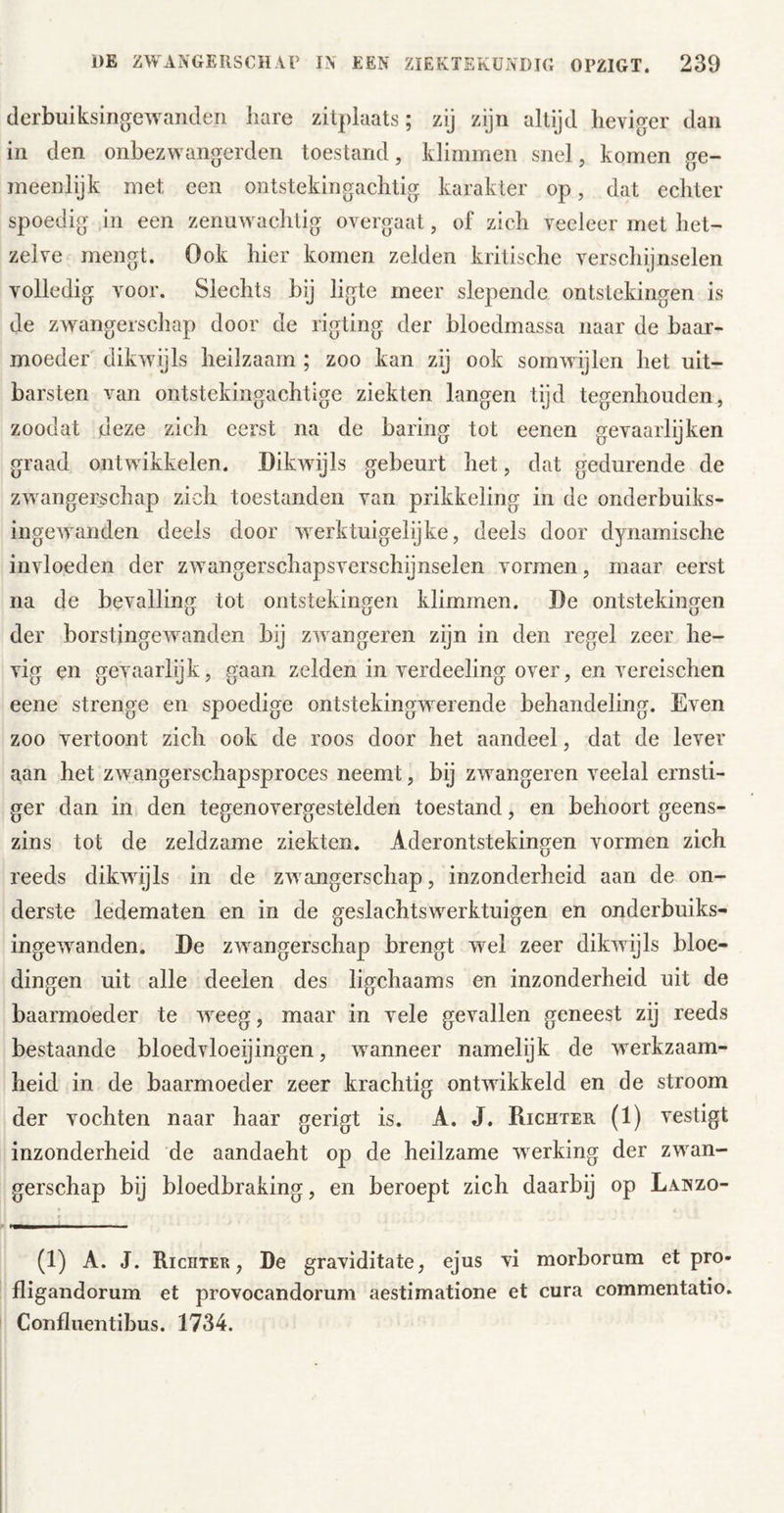 (lerbuiksingeAvandeii hare zitplaats; zij zijn altyd heviger dan in den onbezwangerden toestand, klimmen snel, komen ge- meenlijk met een ontstekingachtig karakter op, dat echter spoedig in een zenuwachlig overgaat, of zich veeleer met het- zelve mengt. Ook hier komen zelden kritische verschijnselen volledig voor. Slechts bij ligte meer slepende ontstekingen is de zwangerschap door de rigting der bloedmassa naar de baar- moeder' dikwijls heilzaam ; zoo kan zij ook somwijlen het uit- barsten van ontstekingachtige ziekten langen tijd tegenhouden, zoodat deze zich eerst na de haring tot eenen gevaarlijken graad ontwikkelen. Dikwijls gebeurt het, dat gedurende de zwangerschap zich toestanden van prikkeling in de onderbuiks- ingewanden deels door werktuigelyke, deels door dynamische invloeden der zwangerschapsverschijnselen vormen, maar eerst na de bevalling tot ontstekingen klimmen. De ontstekingen der borstjngewanden bij zwangeren zijn in den regel zeer he- vig en gevaarlijk, gaan zelden in verdeeling over, en vereischen eene strenge en spoedige ontstekingwerende behandeling. Even zoo vertoont zich ook de roos door het aandeel, dat de lever aan het zwangerschapsproces neemt, bij zwangeren veelal ernsti- ger dan in den tegenovergestelden toestand, en behoort geens- zins tot de zeldzame ziekten. Aderontstekingen vormen zich reeds dikwijls in de zwangerschap, inzonderheid aan de on- derste ledematen en in de geslachtswerktuigen en onderbuiks- ingewanden. De zwangerschap brengt wel zeer dikwijls bloe- dingen uit alle deelen des ligchaams en inzonderheid uit de baarmoeder te w^eeg, maar in vele gevallen geneest zij reeds bestaande bloedvloeijingen, wanneer namelijk de werkzaam- heid in de baarmoeder zeer krachtig ontwikkeld en de stroom der vochten naar haar gerigt is. A. J. Richter. (1) vestigt inzonderheid de aandacht op de heilzame werking der zw^an- gerschap bij bloedbraking, en beroept zich daarbij op Lanzo- (1) A. J. Richter, De graviditate, ejus vi morborum et pro- fligandorum et provocandorum aestimatione et cura commentatio. Confliientibus. 1734.