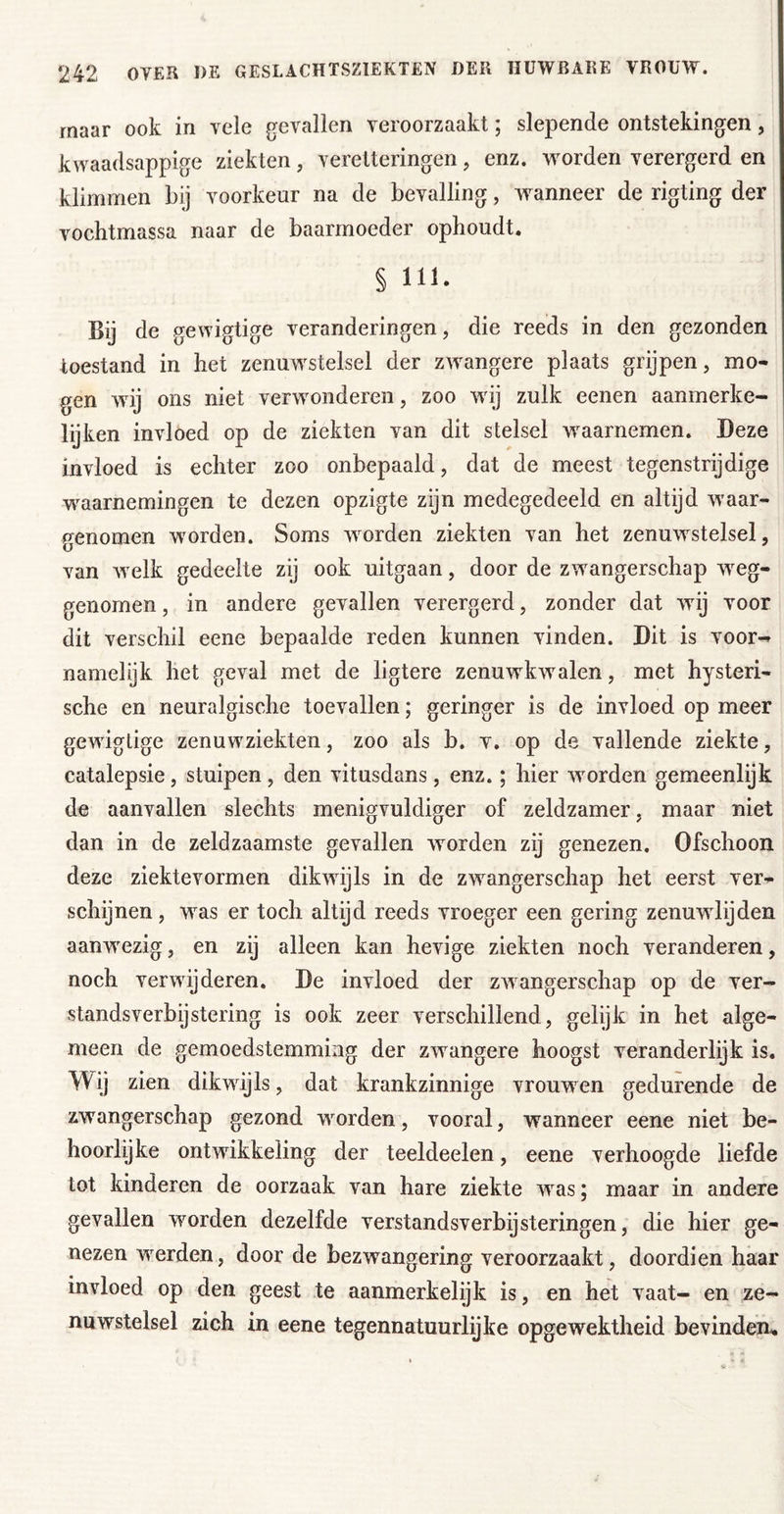 maar ook in vele gevallen veroorzaakt; slepende ontstekingen, kwaadsappige ziekten, veretteringen, enz. worden verergerd en klimmen bij voorkeur na de bevalling, wanneer de rigting der vochtmassa naar de baarmoeder ophoudt. § 111. Bij de gewigtige veranderingen, die reeds in den gezonden toestand in het zenuwstelsel der zwangere plaats grijpen, mo- gen wij ons niet verwonderen, zoo wij zulk eenen aanmerke- lyken invloed op de ziekten van dit stelsel waarnemen. Deze invloed is echter zoo onbepaald, dat de meest tegenstrijdige waarnemingen te dezen opzigte zijn medegedeeld en altijd waar- genomen worden. Soms worden ziekten van het zenuwstelsel, van welk gedeelte zy ook uitgaan, door de zwangerschap weg- genomen , in andere gevallen verergerd, zonder dat wij voor dit verschil eene bepaalde reden kunnen vinden. Dit is voor^ namelijk het geval met de ligtere zenuwkwalen, met hysteri- sche en neuralgische toevallen; geringer is de invloed op meer gewigtige zenuwziekten, zoo als b. v. op de vallende ziekte, catalepsie, stuipen, den vitusdans, enz.; hier worden gemeenlijk de aanvallen slechts menigvuldiger of zeldzamer, maar niet dan in de zeldzaamste gevallen worden zij genezen. Ofschoon deze ziektevormen dikwijls in de zwangerschap het eerst ver- schijnen , was er toch altijd reeds vroeger een gering zenuwlijden aanwezig, en zij alleen kan hevige ziekten noch veranderen, noch verwijderen. De invloed der zwangerschap op de ver- standsverbijstering is ook zeer verschillend, gelijk in het alge- meen de gemoedstemming der zwangere hoogst veranderlijk is. Wij zien dikwijls, dat krankzinnige vrouwen gedurende de zwangerschap gezond worden, vooral, wanneer eene niet be- hoorlijke ontwikkeling der teeldeelen, eene verhoogde liefde tot kinderen de oorzaak van hare ziekte w^as; maar in andere gevallen wmrden dezelfde verstandsverbijsteringen, die hier ge- nezen weerden, door de bezwangering veroorzaakt, doordien haar invloed op den geest te aanmerkelijk is, en het vaat- en ze- nuwstelsel zich in eene tegennatuurlijke opgewektheid bevinden.