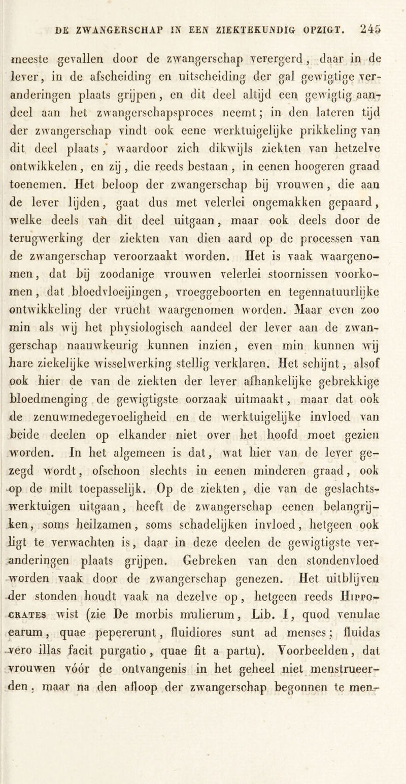 meeste gevallen door de zwangerschap verergerd, daar in de lever, in de afscheiding en uitscheiding der gal gewigtige ver- anderingen plaats grijpen, en dit deel altijd een gewigtig aan- deel aan het zwangerschapsproces neemt; in den lateren tijd der zwangerschap vindt ook eene werktuigelijke prikkeling van dit deel plaats / waardoor zich dikwijls ziekten van hetzelve ontwikkelen, en zij , die reeds bestaan , in eenen hoogeren graad toenemen. Het beloop der zwangerschap bij vrouwen, die aan de lever lijden, gaat dus met velerlei ongemakken gepaard, welke deels vafi dit deel uitgaan, maar ook deels door de terugwerking der ziekten van dien aard op de processen van de zwangerschap veroorzaakt worden. Het is vaak waargeno- men , dat bij zoodanige vrouwen velerlei stoornissen voorko- men , dat bloedvloeijingen, vroeggeboorten en tegennatuurlijke ontwikkeling der vrucht waargenomen worden. Maar even zoo min als wij het physiologisch aandeel der lever aan de zwan- gerschap naauwkeurig kunnen inzien, even min kunnen wij hare ziekelijke wisselwerking stellig verklaren. Het schijnt, alsof ook hier de van de ziekten der lever afhankelijke gebrekkige bloedmenging de gewigtigste oorzaak uitmaakt, maar dat ook de zenuwmedegevoeligheid en de werktuigelijke invloed van beide deelen op elkander niet over het hoofd moet gezien worden. In het algemeen is dat, wat hier van de lever ge- zegd wordt, ofschoon slechts in eenen minderen graad, ook op de milt toepasselijk. Op de ziekten, die van de geslachts- werktuigen uitgaan, heeft de zwangerschap eenen belangrij- ken, soms heilzamen, soms schadelijken invloed, hetgeen ook ligt te verwachten is, daar in deze deelen de gewigtigste ver- anderingen plaats grijpen. Gebreken van den stondenvloed worden vaak door de zwangerschap genezen. Het uitblijven •der stonden houdt vaak na dezelve op, hetgeen reeds Hippo- CRATEs wist (zie He morbis mulierum, Lib. I, quod venulae earum, quae pepererunt, fluidiores sunt ad menses; fluidas wero illas facit purgatio, quae fit a partu). Voorbeelden, dat vrouwen vóór de ontvangenis in het geheel niet menstrueer- den . maar na den afloop der zwangerschap begonnen te meur*