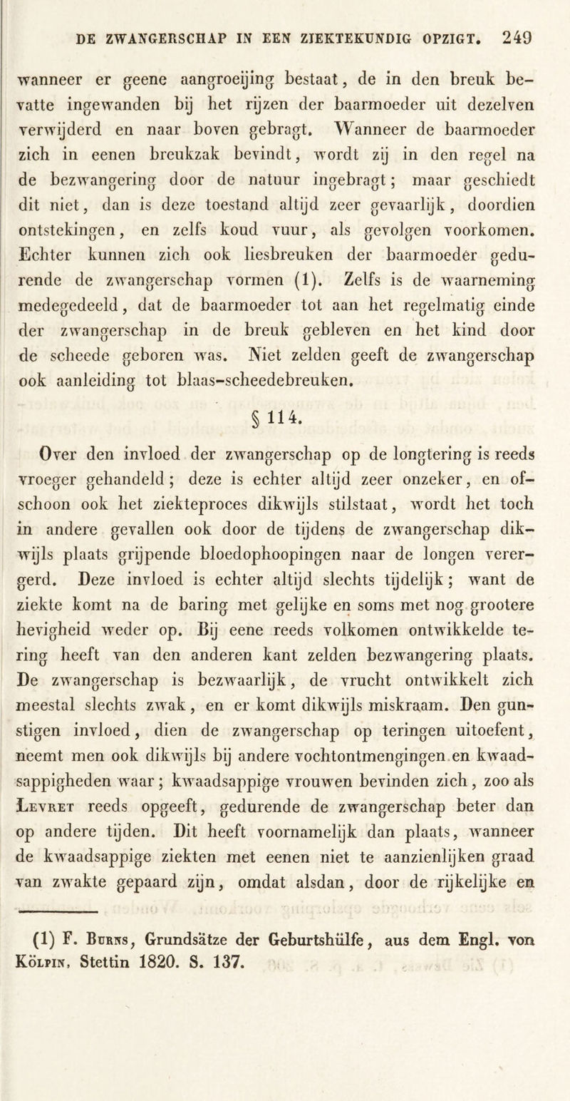 wanneer er geene aangroeijing: bestaat, de in den breuk be- vatte ingewanden bij het rijzen der baarmoeder uit dezelven verwijderd en naar boven gebragt. Wanneer de baarmoeder zich in eenen breukzak bevindt, wordt zij in den regel na de bezwangering door de natuur ingebragt; maar geschiedt dit niet, dan is deze toestand altijd zeer gevaarlijk, doordien ontstekingen, en zelfs koud vuur, als gevolgen voorkomen. Echter kunnen zich ook liesbreuken der baarmoeder gedu- rende de zwangerschap vormen (1). Zelfs is de Avaarneming medegedeeld, dat de baarmoeder tot aan het regelmatig einde der zwangerschap in de breuk gebleven en het kind door de scheede geboren Avas. Niet zelden geeft de zwangerschap ook aanleiding tot blaas-scheedebreuken. §114. Over den invloed der zwangerschap op de longtering is reeds vroeger gehandeld; deze is echter altijd zeer onzeker, en of- schoon ook het ziekteproces dikwijls stilstaat, Avordt het toch in andere gevallen ook door de tijdens de zAvangerschap dik- wijls plaats grijpende bloedophoopingen naar de longen verer- gerd. Deze invloed is echter altijd slechts tijdelijk; want de ziekte komt na de haring met gelijke en soms met nog grootere hcAUgheid Aveder op. Bij eene reeds volkomen ontwikkelde te- ring heeft van den anderen kant zelden bezwangering plaats. De zwangerschap is bezwaarlijk, de vrucht ontAvikkelt zich meestal slechts zAvak, en er komt dikwijls miskraam. Den gün- stigen invloed, dien de zAvangerschap op teringen uitoefent, neemt men ook dikwijls bij andere vochtontmengingen.en kAvaad- sappigheden waar ; kAvaadsappige vrouwen bevinden zich , zoo als Levret reeds opgeeft, gedurende de zwangerschap beter dan op andere tijden. Dit heeft voornamelijk dan plaats, Avanneer de kAvaadsappige ziekten met eenen niet te aanzienleken graad van zwakte gepaard zijn, omdat alsdan, door de rijkelijke en (1) F. Burits, Grundsätze der Geburtshiilfe, aus dem Engl, von Kölpin, Stettin 1820. S. 137.