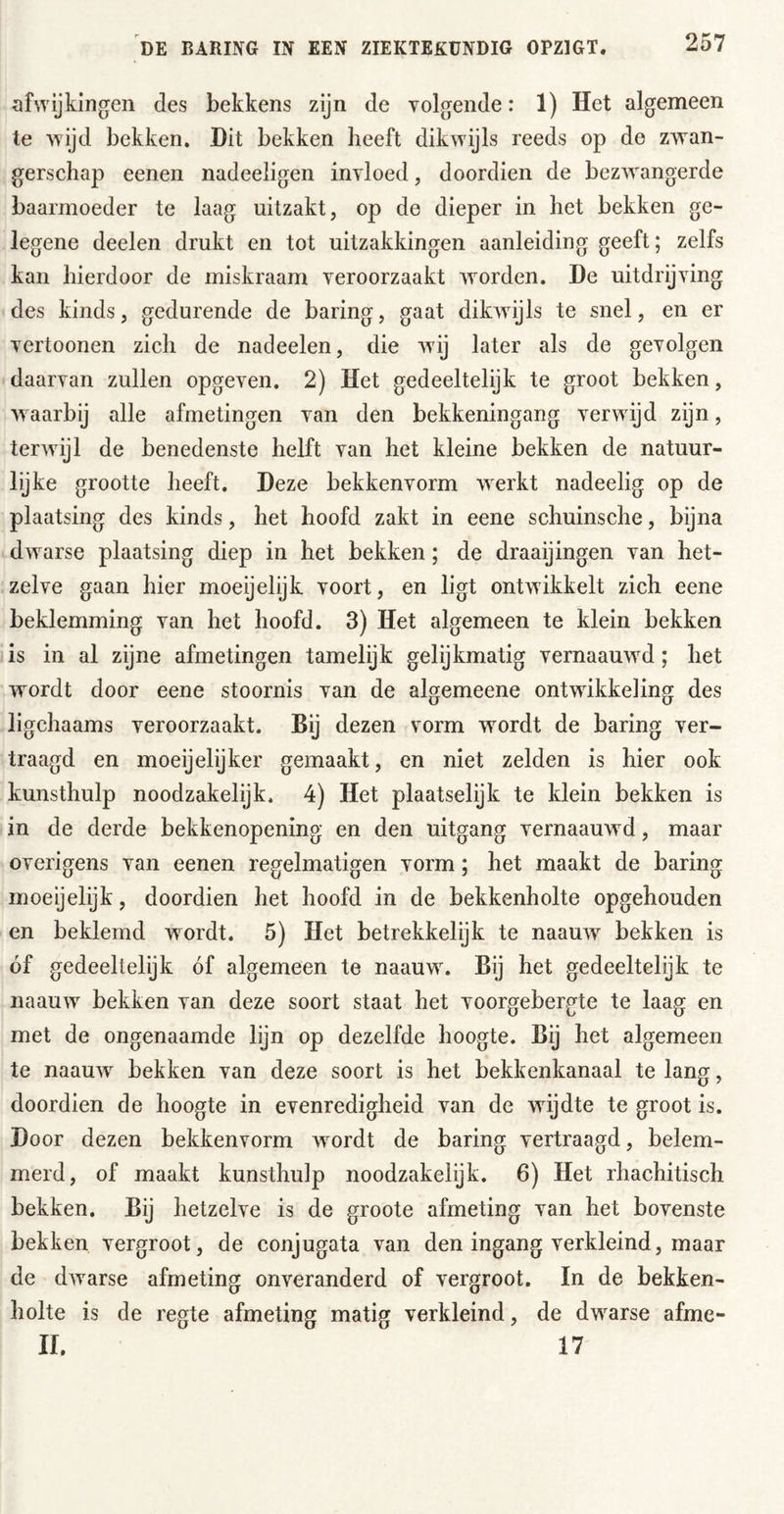 afwijkingen des bekkens zijn de volgende: 1) Het algemeen te wijd bekken. Dit bekken beeft dikwdjls reeds op de zwan- gerschap eenen nadeeligen invloed, doordien de bezw^angerde baarmoeder te laag uitzakt, op de dieper in het bekken ge- legene deelen drukt en tot uitzakkingen aanleiding geeft; zelfs kan hierdoor de miskraam veroorzaakt worden. De uitdrijving des kinds, gedurende de haring, gaat dikwdjls te snel, en er vertonnen zich de nadeelen, die w'ij later als de gevolgen daarvan zullen opgeven. 2) Het gedeeltelijk te groot bekken, w aarbij alle afmetingen van den bekkeningang verwdjd zijn, terwdjl de benedenste helft van het kleine bekken de natuur- lijke grootte heeft. Deze bekkenvorm wxrkt nadeelig op de plaatsing des kinds, het hoofd zakt in eene schuinsche, bijna dw^arse plaatsing diep in het bekken; de draaijingen van het- zelve gaan hier moeijelijk voort, en ligt ontwikkelt zich eene beklemming van het hoofd. 3) Het algemeen te klein bekken is in al zijne afmetingen tamelijk gelijkmatig vernaauw^d; het wordt door eene stoornis van de algemeene ontwikkeling des ligchaams veroorzaakt. Bij dezen vorm w^ordt de haring ver- traagd en moeijelijker gemaakt, en niet zelden is hier ook kunsthulp noodzakelijk. 4) Het plaatselijk te klein bekken is in de derde bekkenopening en den uitgang vernaauwd, maar overigens van eenen regelmatigen vorm; het maakt de haring moeijelijk, doordien het hoofd in de bekkenholte opgehouden en beklemd wordt. 5) Het betrekkelijk te naauw bekken is óf gedeeltelijk óf algemeen te naauw\ Bij het gedeeltelijk te naauw bekken van deze soort staat het voorgebergte te laag en met de ongenaamde lijn op dezelfde hoogte. Bij het algemeen te naauw^ bekken van deze soort is het bekkenkanaal te lang, doordien de hoogte in evenredigheid van de wijdte te groot is. Door dezen bekkenvorm w^ordt de haring vertraagd, belem- merd, of maakt kunsthulp noodzakelijk. 6) Het rhachitisch bekken. Bij hetzelve is de groote afmeting van het bovenste bekken vergroot, de conjugata van den ingang verkleind, maar de dwarse afmeting onveranderd of vergroot. In de bekken- holte is de regte afmeting matig verkleind, de dw^arse afme- ir. 17