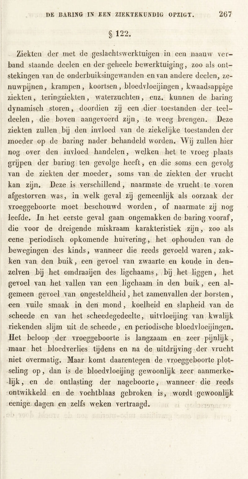 § 122. Ziekten der met de geslachtswerktuigen in een naanvv ver- band staande deelen en der geheele bewerktuiging, zoo als ont- stekingen van de onderbuiksingewanden en van andere deelen, ze- nuwpijnen, krampen, koortsen , bloedvloeijingen, kwaadsappige ziekten, teringziekten, waterzuchten, enz. kunnen de haring dynamisch storen, doordien zij een dier toestanden der teel- deelen, die boven aangevoerd zijn, te weeg brengen. Deze ziekten zullen bij den invloed van de ziekelijke toestanden der moeder op de haring nader behandeld worden. Wij zullen hier nog over den invloed handelen, welken het te vroeg plaats grijpen der haring ten gevolge heeft, en die soms een gevolg van de ziekten der moeder, soms van de ziekten der vrucht kan zijn. Deze is verschillend, naarmate de vrucht te voren afgestorven w^as, in welk geval zij gemeenlijk als oorzaak der vroeggeboorte moet beschouwd worden, of naarmate zij nog leefde. In het eerste geval gaan ongemakken de haring vooraf, die voor de dreigende miskraam karakteristiek zijn, zoo als eene periodisch opkomende huivering, het ophouden van de bew^egingen des kinds, wanneer die reeds gevoeld waren, zak- ken van den buik, een gevoel van zwaarte en koude in den- zelven bij het omdraaijen des ligchaams, bij het liggen, het gevoel van het vallen van een ligchaam in den buik, een al- gemeen gevoel van ongesteldheid , het zamenvallen der borsten, een vuile smaak in den mond, koelheid en slapheid van de scheede en van het scheedegedeelte, uitvloeijing van kw^alijk riekenden slijm uit de scheede, en periodische bloedvloeijingen. Het beloop der vroeggeboorte is langzaam en zeer pijnlijk, maar het bloedverlies tijdens en na de uitdrijving der vrucht niet overmatig. Maar komt daarentegen de vroeggeboorte plot- sehng op, dan is de bloedvloeijing ge woonlijk zeer aanmerke- -lijk, en de ontlasting der nageboorte, wanneer* die reeds ontwikkeld en de vochtblaas gebroken is, wmrdt gewoonlijk eenige dagen en zelfs weken vertraagd.