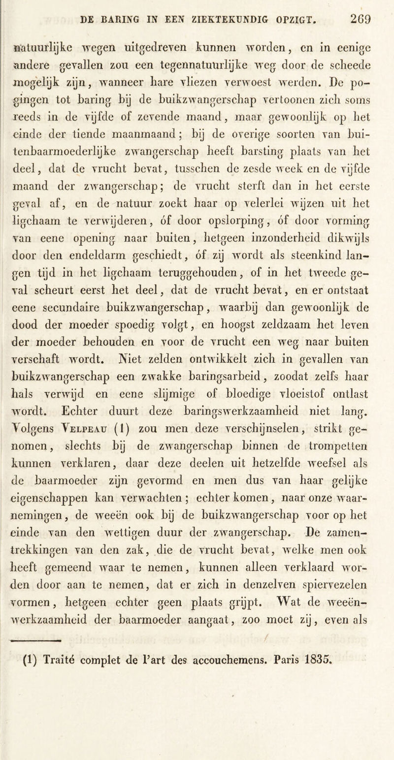 natuurlijke wegen uitgedreven kunnen worden, cn in eenige andere gevallen zou een tegennatuürlijke weg door de scheede jnogelijk zijn, wanneer hare vliezen verwoest werden. De po- gingen tot haring bij de buikzwangerschap vertoonen zich soms reeds in de vijfde of zevende maand, maar gewoonlijk op het einde der tiende maanmaand; bij de overige soorten van bui- tenbaarmoederlijke zwangerschap heeft barsting plaats van het deel, dat de vrucht bevat, tusschen de zesde week en de vijfde maand der zwangerschap; de vrucht sterft dan in het eerste geval af, en de natuur zoekt haar op velerlei wijzen uit het ligchaam te verwijderen, óf door opslorping, óf door vorming van eene opening naar buiten, hetgeen inzonderheid dikwijls door den endeldarm geschiedt, óf zij wordt als steenkind lan- gen tijd in het ligchaam teruggehouden, of in het tweede ge- val scheurt eerst het deel, dat de vrucht bevat, en er ontstaat eene secundaire buikzwangerschap, waarbij dan gewoonlijk de dood der moeder spoedig volgt, en hoogst zeldzaam het leven der moeder behouden en voor de vrucht een weg naar buiten verschaft wordt. Niet zelden ontwikkelt zich in gevallen van buikzwangerschap een zwakke baringsarbeid, zoodat zelfs haar hals verwijd en eene slijmige of bloedige vloeistof ontlast wordt. Echter duurt deze baringswerkzaamheid niet lang. Tolgens Yelpeau (I) zou men deze verschijnselen, strikt ge- nomen , slechts bij de zwangerschap binnen de trompetten kunnen verklaren, daar deze deelen uit hetzelfde weefsel als de baarmoeder zijn gevormd en men dus van haar gelijke eigenschappen kan verwachten ; echter komen, naar onze waar- nemingen , de Aveeën ook bij de buikzwangerschap voor op het einde van den AA^ettigen duur der zwangerschap. De zamen- trekkingen van den zak, die de vrucht bevat, Avelke men ook heeft gemeend Avaar te nemen, kunnen alleen verklaard wor- den door aan te nemen, dat er zich in denzelven spiervezelen vormen, hetgeen echter geen plaats grijpt. Wat de AA^eën- Averkzaamheid der baarmoeder aangaat, zoo moet zij, even als (1) Traité complet de Part des accouchemens. Paris 1835.