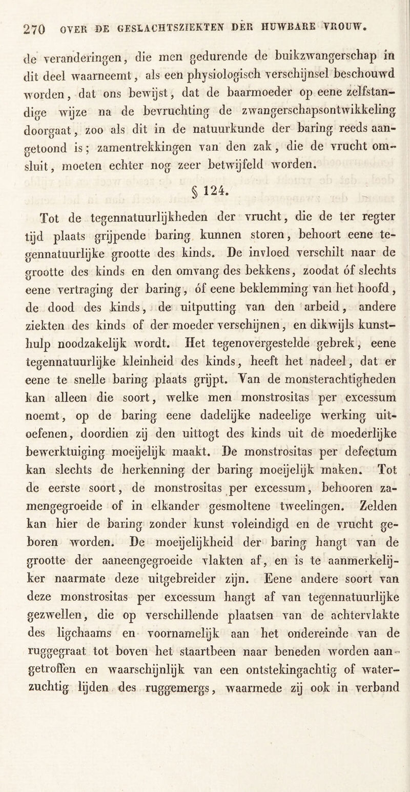 de veranderingen, die men gedurende de buikzwangerschap in dit deel waarneemt, als een physiologisch verschijnsel beschouwd woorden, dat ons bewijst, dat de baarmoeder op eene zelfstan- dige wdjze na de bevruchting de zw^angerschapsontwikkeling doorgaat, zoo als dit in de natuurkunde der haring reeds aan- getoond is; zamentrekkingen van den zak, die de vrucht om- sluit, moeten echter nog zeer betwijfeld woorden. § 124. Tot de tegennatuurlijkheden der vrucht, die de ter regter tijd plaats grijpende haring kunnen storen, behoort eene te- gennatuurlijke grootte des kinds. De invloed verschilt naar de grootte des kinds en den omvang des bekkens, zoodat óf slechts eene vertraging der haring, óf eene beklemming van het hoofd , de dood des kinds, j de uitputting van den arbeid, andere ziekten des kinds of der moeder verschijnen, en dikwijls kunst- hulp noodzakelijfc wordt. Het tegenovergestelde gebrek, eene tegennatuurlijke kleinheid des kinds, heeft het nadeel, dat er eene te snelle haring plaats grijpt. Yan de monsterachtigheden kan alleen die soort, w’^elke men monstrositas per excessum noemt, op de haring eene dadelijke nadeelige w^erking uit- oefenen, doordien zij den uittogt des kinds uit de moederlijke bewerktuiging moeijelijk maakt. De monstrositas per defectum kan slechts de herkenning der haring moeijelijk maken. Tot de eerste soort, de monstrositas per excessum, behooren za- mengegroeide of in elkander gesmoltene tweelingen. Zelden kan hier de haring zonder kunst voleindigd en de vrucht ge- boren worden. De moeijelijkheid der haring hangt van de grootte der aaneengegroeide vlakten af, en is te aanmerkelij- ker naarmate deze uitgebreider zijn. Eene andere soort van deze monstrositas per excessum hangt af van tegennatuurlijke gezw^ellen, die op verschillende plaatsen van de achtervlakte des ligchaams en voornamelijk aan het ondereinde van de ruggegraat tot boven het staartbeen naar beneden wmrden aan- getrofFen en waarschijnlijk van een ontstekingachtig of water- zuchtig lijden des ruggemergs, w^aarmede zij ook in verband