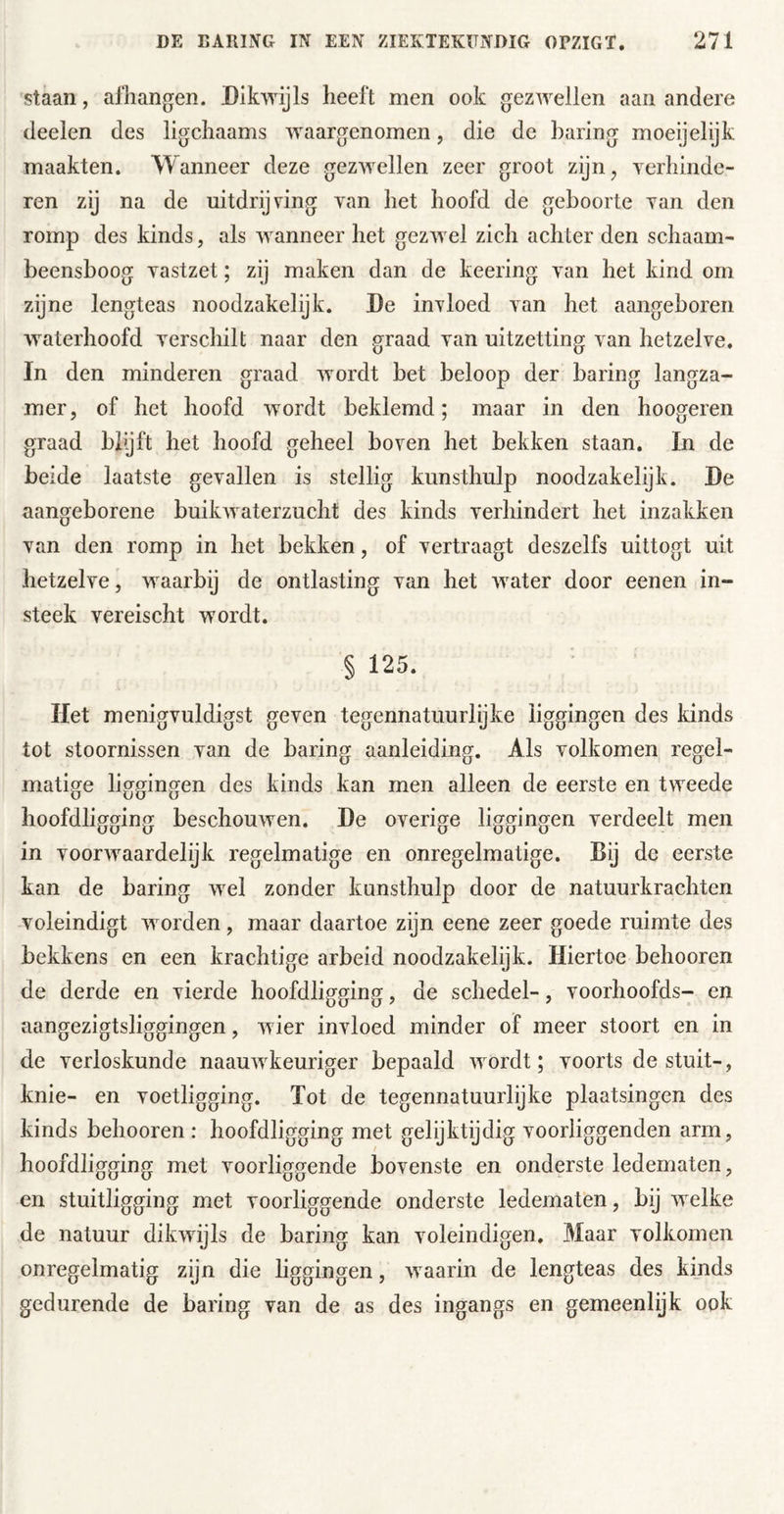 'Staan, afhangen. Dikwijls heeft men ook gezwellen aan andere deelen des ligchaams waargenomen, die de haring moeijelijk maakten. Wanneer deze gezwellen zeer groot zijn, verhinde- ren zij na de uitdrijving van het hoofd de geboorte van den romp des kinds, als wanneer het gezwel zich achter den schaam- beensboog vastzet; zij maken dan de keering van het kind om zijne lengteas noodzakelijk. De invloed van het aangeboren waterhoofd verschilt naar den graad van uitzetting van hetzelve, In den minderen graad Avordt bet beloop der haring langza- mer, of het hoofd Avordt beklemd; maar in den hoogeren graad bbjft het hoofd geheel boven het bekken staan. In de beide laatste gevallen is stellig kunsthulp noodzakelijk. De aangeborene buikAvaterzucht des kinds verhindert het inzakken van den romp in het bekken, of vertraagt deszelfs uittogt uit hetzelve, Avaarbij de ontlasting van het Avater door eenen in- steek vereischt wordt. § 125. Het menigvuldigst geven tegennatuurlijke liggingen des kinds tot stoornissen van de haring aanleiding. Als volkomen regel- matige liggingen des kinds kan men alleen de eerste en tweede hoofdligging beschouAven. De overige liggingen verdeelt men in voorAvaardelijk regelmatige en onregelmatige. Bij de eerste kan de haring Avel zonder kunsthulp door de natuurkrachten voleindigt Avorden, maar daartoe zijn eene zeer goede ruimte des bekkens en een krachtige arbeid noodzakelyk. Hiertoe behooren de derde en vierde hoofdligging, de schedel-, voorhoofds- en aangezigtsliggingen, Avier invloed minder of meer stoort en in de verloskunde naauAvkeuriger bepaald Avordt; voorts de stuit-, knie- en voetligging. Tot de tegennatuurlijke plaatsingen des kinds behooren : hoofdligging met gelijktijdig voorliggenden arm, hoofdligging met voorliggende bovenste en onderste ledematen, en stuitligging met voorliggende onderste ledematen, bij Avelke de natuur diltAvijls de haring kan voleindigen. Maar volkomen onregelmatig zijn die hggingen, Avaarin de lengteas des kinds gedurende de haring van de as des ingangs en gemeenlijk ook