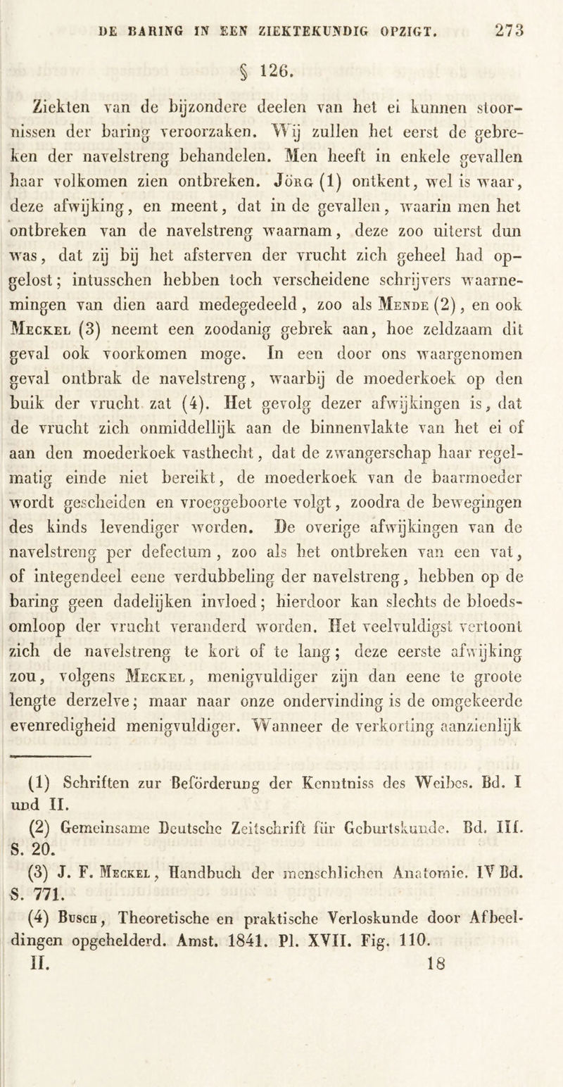 § 126. Ziekten van de bijzondere deelen van het ei kunnen stoor- nissen der baring veroorzaken. Wij zullen bet eerst de gebre- ken der navelstreng behandelen. Men heeft in enkele gevallen haar volkomen zien ontbreken. Jörg (1) ontkent, weliswaar, deze afwijking, en meent, dat inde gevallen, waarin men het ontbreken van de navelstreng waarnam, deze zoo uiterst dun was, dat zij bij het afsterven der vrucht zich geheel had op- gelost ; intusschen hebben toch verscheidene schrijvers waarne- mingen van dien aard medegedeeld , zoo als Mende (2), en ook Meckel (3) neemt een zoodanig gebrek aan, hoe zeldzaam dit geval ook voorkomen moge. In een door ons waargenomen geval ontbrak de navelstreng, waarbij de moederkoek op den buik der vrucht zat (4). Het gevolg dezer afwijkingen is, dat de vrucht zich onmiddellijk aan de binnenvlakte van het ei of aan den moederkoek vasthecht, dat de zwangerschap haar regel- matig einde niet bereikt, de moederkoek van de baarmoeder wordt gescheiden en vroeggeboorte volgt, zoodra de bewegingen des kinds levendiger worden. De overige afwijkingen van de navelstreng per defectum , zoo als het ontbreken van een vat, of integendeel eene verdubbeling der navelstreng, hebben op de baring geen dadelijken invloed; hierdoor kan slechts de bloeds- omloop der vrucht veranderd worden. Het veelvuldigs! vertoont zich de navelstreng te kort of te lang; deze eerste afwijking zou, volgens Meckel, menigvuldiger zijn dan eene te groote lengte derzelve; maar naar onze ondervinding is de omgekeerde evenredigheid menigvuldiger. Wanneer de verkorting aanzienlijk (1) Schriften zur Beförderung der Kcnntniss des Weibes. Bd. I und II. (2) Gemeinsame Deutsche Zeitschrift für Gcburtskuiide. Bd. III. S. 20. (3) J. F. Meckel , Handbuch der jnenschlichen Anatomie. IV Bd. S. 771. (4) Busch, Theoretische en praktische Verloskunde door Afbeel- dingen opgehelderd. Amst. 1841. PI. XVII. Fig. 110. II. 18