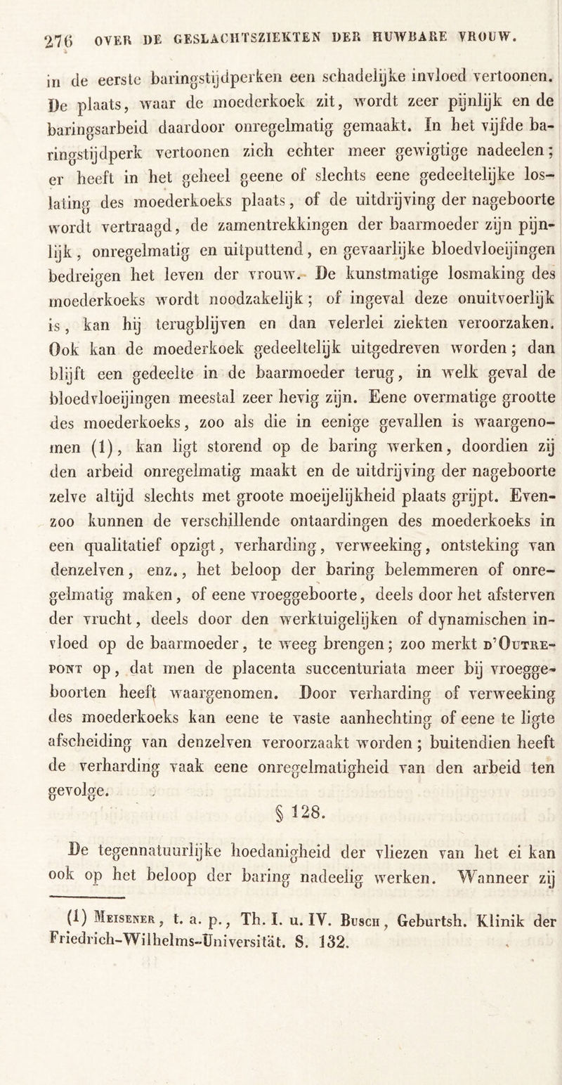 iii de eerste barinostydperken een schadelijke invloed vertoonen. De plaats, waar de moederkoek zit, wordt zeer pijnlijk ende baringsarbeid daardoor onregelmatig gemaakt. In het vijfde ba- ringstijdperk vertoonen zich echter meer gewigtige nadeelen; er heeft in het geheel geene of slechts eene gedeeltelijke los- lating des moederkoeks plaats, of de uitdrijving der nageboorte wordt vertraagd, de zamentrekkingen der baarmoeder zijn pijn- lijk , onregelmatig en uitputtend, en gevaarlijke bloedvloeijingen bedreigen het leven der vrouw. De kunstmatige losmaking des moederkoeks wordt noodzakelyk; of ingeval deze onuitvoerlyk is, kan hij terugblijven en dan velerlei ziekten veroorzaken. Ook kan de moederkoek gedeeltelijk uitgedreven worden; dan blijft een gedeelte in de baarmoeder terug, in welk geval de bloedvloeijingen meestal zeer hevig zyn. Eene overmatige grootte des moederkoeks, zoo als die in eenige gevallen is waargeno- men (1), kan ligt storend op de haring werken, doordien zij den arbeid onregelmatig maakt en de uitdrijving der nageboorte zelve altijd slechts met groote moeyelijkheid plaats grijpt. Even- zoo kunnen de verschillende ontaardingen des moederkoeks in een qualitatief opzigt, verharding, verweeking, ontsteking van denzelven, enz., het beloop der haring belemmeren of onre- •» gelmatig maken, of eene vroeggeboorte, deels door het afsterven der vrucht, deels door den werktuigelijken of dynamischen in- vloed op de baarmoeder, te weeg brengen; zoo merkt d’Outre- PONT op, dat men de placenta succenturiata meer bij vroegge- boorten heefi waargenomen. Door verharding of verweeking des moederkoeks kan eene te vaste aanhechting of eene te ligte afscheiding van denzelven veroorzaakt worden; buitendien heeft de verharding vaak eene onregelmatigheid van den arbeid ten gevolge. § 128. De tegennatuurlijke hoedanigheid der vliezen van het ei kan ook op het beloop der haring nadeelig werken. Wanneer zij (1) Meisener , t. a. p., Th. I. u. IV. Busch, Geburtsh. Klinik der Friedrich-Wilhelms-Universitat. S. 132.