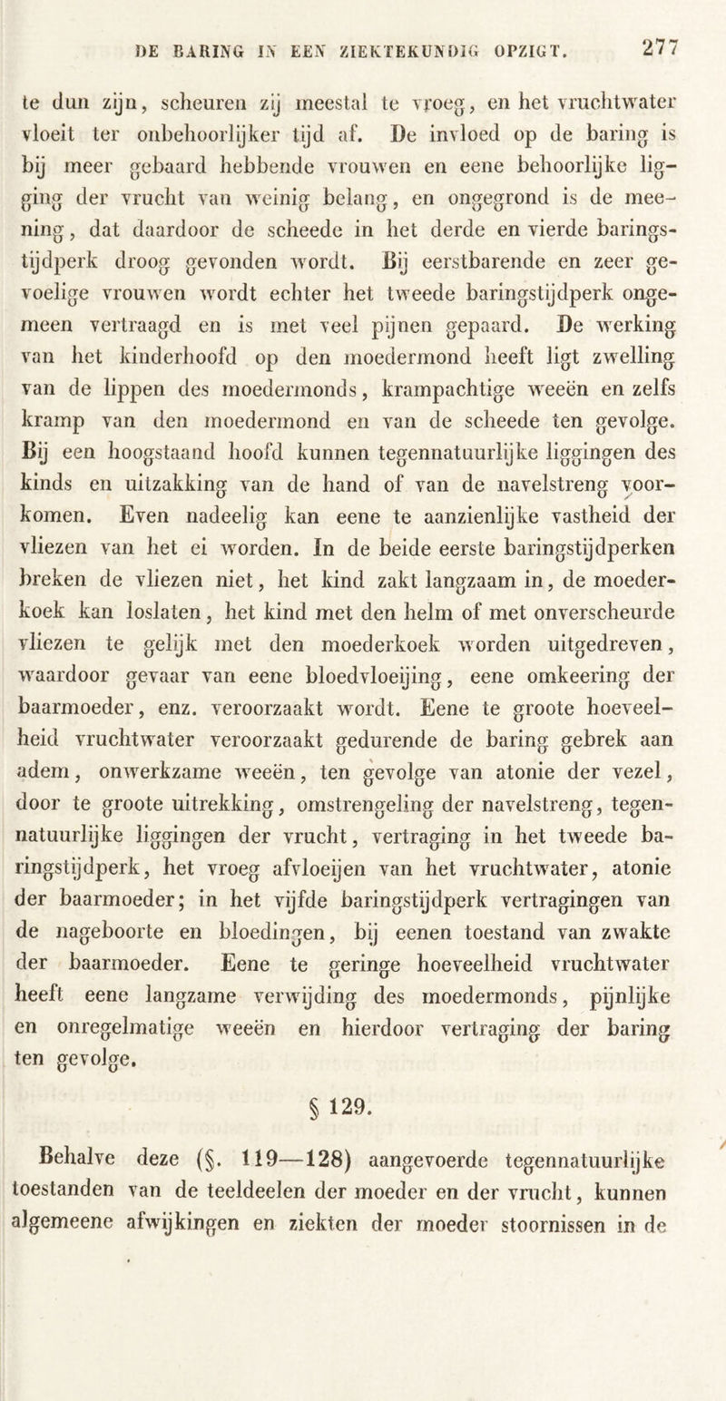 te dun zijn, scheuren zij meestal te vToeg, en het vruchtwater vloeit ter onbehoorlijker tyd af. De invloed op de haring is bij meer gebaard hebbende vrouwen en eene behoorlijke lig- ging der vrucht van weinig belang, en ongegrond is de mee- ning, dat daardoor de scheede in het derde en vierde barings- tijdperk droog gevonden wordt. Bij eerstbarende en zeer ge- voelige vrouwen wordt echter het tweede baringstijdperk onge- meen vertraagd en is met veel pijnen gepaard. De werking van het kinderhoofd op den moedermond heeft ligt zwelling van de lippen des moedermonds, krampachtige weeën en zelfs kramp van den moedermond en van de scheede ten gevolge. Bij een hoogstaand hoofd kunnen tegennatuurlijke liggingen des kinds en uitzakking van de hand of van de navelstreng voor- komen. Even nadeelig kan eene te aanzienlijke vastheid der vliezen van het ei worden. In de beide eerste baringstijdperken breken de vliezen niet, het kind zakt langzaam in, de moeder- koek kan loslaten, het kind met den helm of met onverscheurde vliezen te gelijk met den moederkoek worden uitgedreven, waardoor gevaar van eene bloedvloeijing, eene omkeering der baarmoeder, enz. veroorzaakt wordt. Eene te groote hoeveel- heid vruchtwater veroorzaakt gedurende de haring gebrek aan adem, onwerkzame weeën, ten gevolge van atonie der vezel, door te groote uitrekking, omstrengeling der navelstreng, tegen- natuurlijke liggingen der vrucht, vertraging in het tweede ba- ringstijdperk, het vroeg afvloeijen van het vruchtwater, atonie der baarmoeder; in het vijfde baringstijdperk vertragingen van de nageboorte en bloedingen, bij eenen toestand van zwakte der baarmoeder. Eene te geringe hoeveelheid vruchtwater heeft eene langzame verwijding des moedermonds, pijnlijke en onregelmatige weeën en hierdoor vertraging der haring ten gevolge. § 129. Behalve deze {§. 119—128) aangevoerde tegennatuurlijke toestanden van de teeldeelen der moeder en der vrucht, kunnen algemeene afwijkingen en ziekten der moeder stoornissen in de