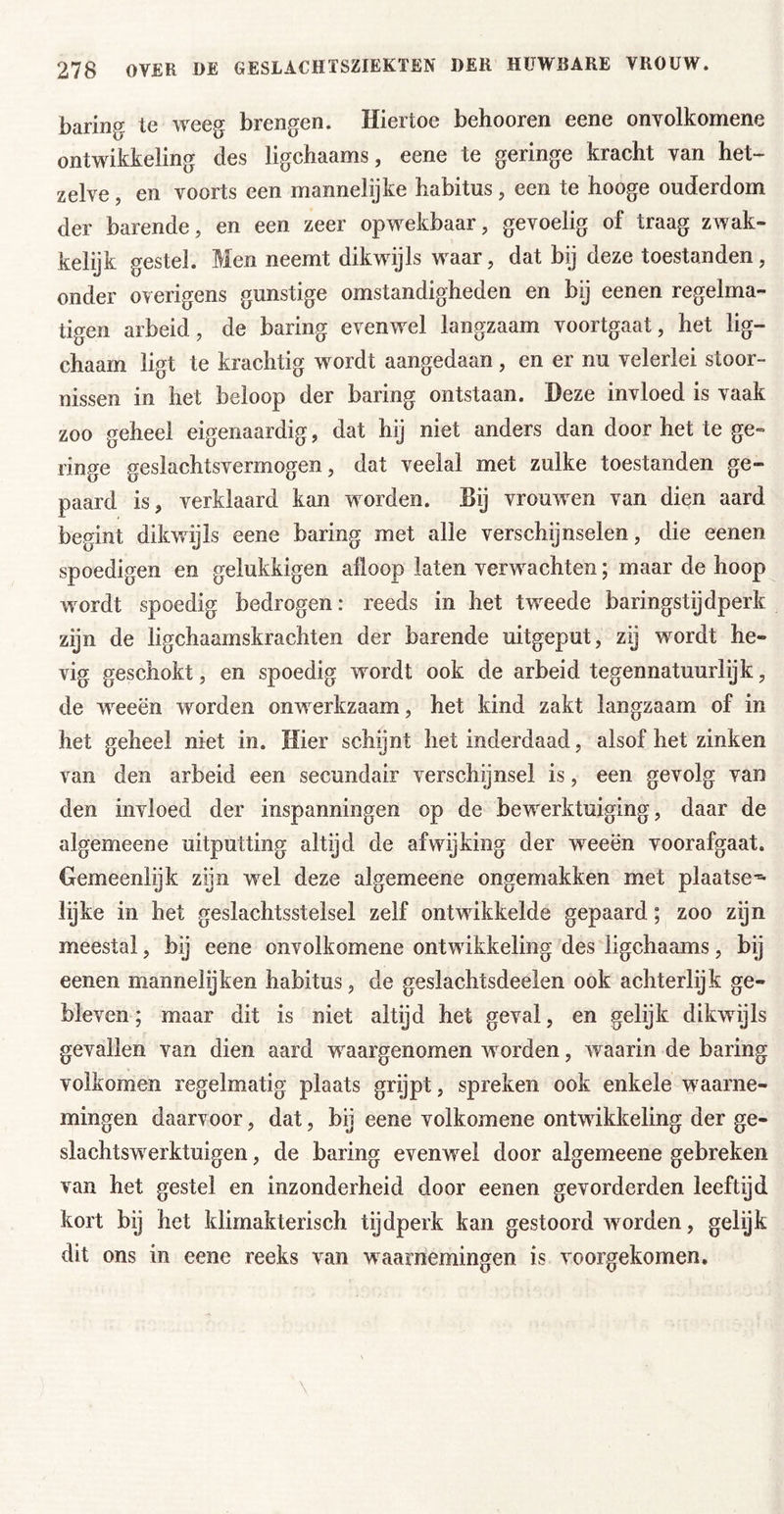 baring te weeg brengen. Hiertoe behooren eene onvolkomene ontwikkeling des ligchaams, eene te geringe kracht van het- zelve , en voorts een mannelijke habitus, een te hooge ouderdom der barende, en een zeer opwekbaar, gevoelig of traag zwak- kelijk gestel. Men neemt dikwijls waar, dat bij deze toestanden, onder overigens gunstige omstandigheden en bij eenen regelma- tigen arbeid, de baring evenwel langzaam voortgaat, het lig- chaam ligt te krachtig wordt aangedaan, en er nu velerlei stoor- nissen in het beloop der baring ontstaan. Deze invloed is vaak zoo geheel eigenaardig, dat hij niet anders dan door het te ge- ringe geslachtsvermogen, dat veelal met zulke toestanden ge- paard is, verklaard kan worden. Bij vrouwen van dien aard begint dikwijls eene baring met alle verschijnselen, die eenen spoedigen en gelukkigen afloop laten verwachten; maar de hoop wordt spoedig bedrogen: reeds in het tweede baringstijdperk zijn de ligchaamskrachten der barende uitgeput, zij wordt he- vig geschokt, en spoedig wordt ook de arbeid tegennatuurlijk, de weeën worden onwerkzaam, het kind zakt langzaam of in het geheel niet in. Hier schijnt het inderdaad, alsof het zinken van den arbeid een secundair verschijnsel is, een gevolg van den invloed der inspanningen op de bewerktuiging, daar de algemeene uitputting altijd de afwijking der weeën voorafgaat. Gemeenlijk zijn wel deze algemeene ongemakken met plaatse-^ lijke in het geslachtsstelsel zelf ontwikkelde gepaard; zoo zijn meestal, bij eene onvolkomene ontwikkeling des ligchaams, bij eenen mannelijken habitus, de geslachtsdeelen ook achterlijk ge- bleven; maar dit is niet altijd het geval, en gelijk dikwijls gevallen van dien aard waargenomen worden, waarin de baring volkomen regelmatig plaats grypt, spreken ook enkele waarne- mingen daarvoor, dat, bij eene volkomene ontwikkeling der ge- slachtswerktuigen, de baring evenwel door algemeene gebreken van het gestel en inzonderheid door eenen gevorderden leeftijd kort bij het klimakterisch tijdperk kan gestoord worden, gelijk dit ons in eene reeks van waarnemingen is voorgekomen.