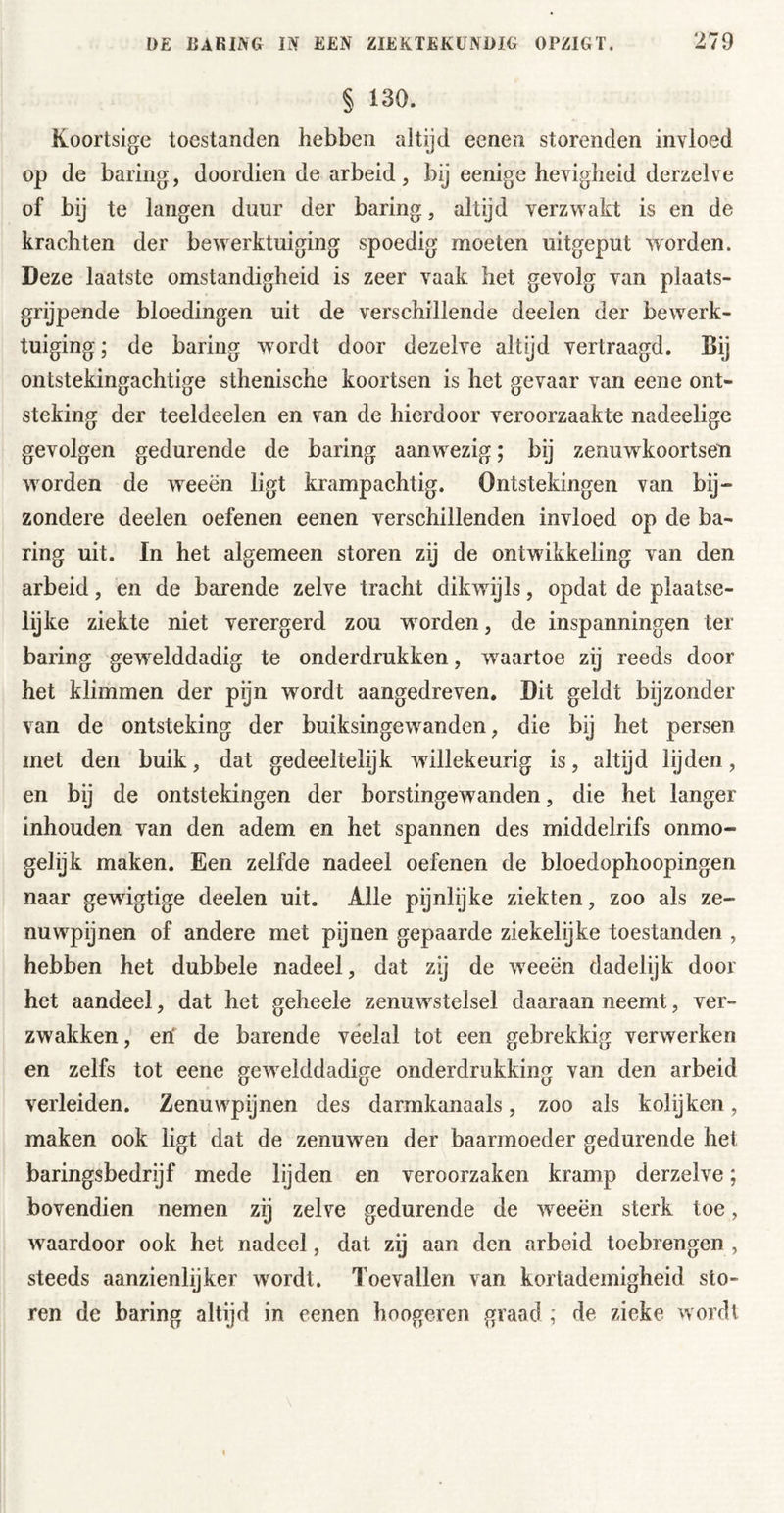 § 130. Koortsige toestanden hebben altijd eenen storenden invloed op de baring, doordien de arbeid, bij eenige hevigheid derzelve of bij te langen duur der baring, altijd verzwakt is en de krachten der bewerktuiging spoedig moeten uitgeput worden. Deze laatste omstandigheid is zeer vaak het gevolg van plaats- grijpende bloedingen uit de verschillende deelen der bewerk- tuiging ; de baring w^ordt door dezelve altijd vertraagd. Bij ontstekingachtige sthenische koortsen is het gevaar van eene ont- steking der teeldeelen en van de hierdoor veroorzaakte nadeelige gevolgen gedurende de baring aanwezig; bij zenuw^koortsen wmrden de weeën ligt krampachtig. Ontstekingen van bij- zondere deelen oefenen eenen verschillenden invloed op de ba- ring uit. In het algemeen storen zij de ontwikkeling van den arbeid, en de barende zelve tracht dikwdjls, opdat de plaatse- lijke ziekte niet verergerd zou w orden, de inspanningen ter baring gew^elddadig te onderdrukken, waartoe zij reeds door het klimmen der pijn wordt aangedreven. Dit geldt bijzonder van de ontsteking der buiksingewanden, die bij het persen met den buik, dat gedeeltelijk willekeurig is, altijd lijden, en bij de ontstekingen der borstingewanden, die het langer inhouden van den adem en het spannen des middelrifs onmo- gelijk maken. Een zelfde nadeel oefenen de bloedophoopingen naar gewigtige deelen uit. Alle pijnlijke ziekten, zoo als ze- nuwpijnen of andere met pijnen gepaarde ziekelijke toestanden , hebben het dubbele nadeel, dat zij de weeën dadelijk door het aandeel, dat het geheele zenuwstelsel daaraan neemt, ver- zwakken , erf de barende veelal tot een gebrekkig verwerken en zelfs tot eene gew^elddadige onderdrukking van den arbeid verleiden. Zenuwpijnen des darmkanaals, zoo als kolijken, maken ook ligt dat de zenuw^en der baarmoeder gedurende het baringsbedrijf mede lijden en veroorzaken kramp derzelve; bovendien nemen zij zelve gedurende de w^eeën sterk toe, waardoor ook het nadeel, dat zij aan den arbeid toebrengen , steeds aanzienlijker wordt. Toevallen van kortademigheid sto- ren de baring altijd in eenen hoogeren graad ; de zieke wordt