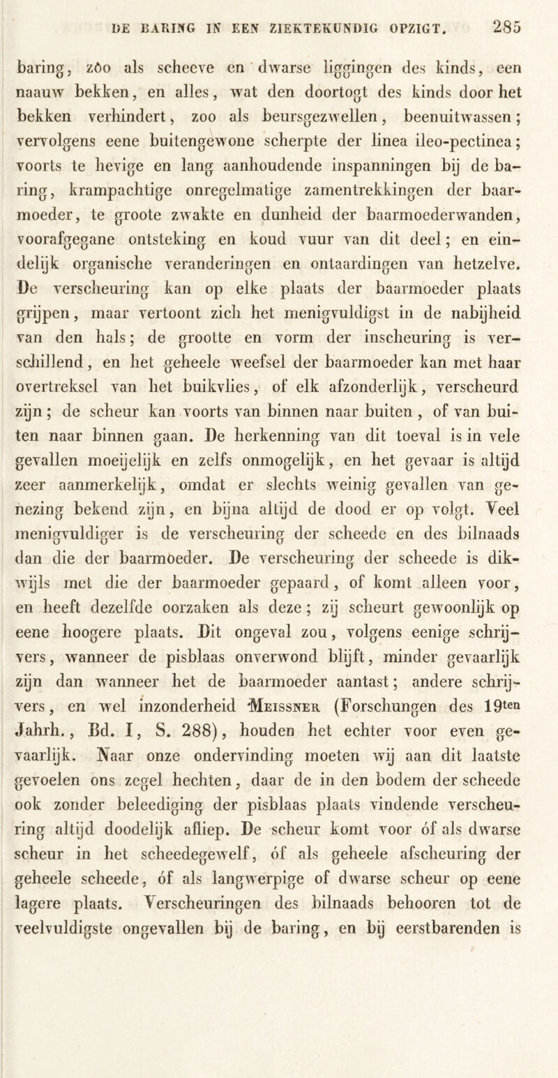 haring, zöo als schecve en ' dwarse liggingen des kinds, een naauw bekken, en alles, wat den doortogt des kinds door het bekken verhindert, zoo als beursgezAvellen, beenuitwassen; vervolgens eene buitengewone scherpte der linea ileo-pectinea; voorts te hevige en lang aanhoudende inspanningen bij de ha- ring, krampachtige onregelmatige zamentrekkingen der baar- moeder, te groote zwakte en dunheid der baarmoederAvanden, voorafgegane ontsteking en koud vuur van dit deel; en ein- delijk organische A^eranderingen en ontaardingen van hetzelve. De verscheuring kan op elke plaats der baarmoeder plaats grijpen, maar vertoont zich het menigvuldigst in de nabijheid van den hals; de grootte en vorm der inscheuring is ver- scliillend, en het geheele weefsel der baarmoeder kan met haar overtreksel van het buikvlies, of elk afzonderlijk, verscheurd zijn ; de scheur kan voorts van binnen naar buiten , of van bui- ten naar binnen gaan. De herkenning van dit toeval is in vele gevallen moeijelijk en zelfs onmogelijk, en het gevaar is altijd zeer aanmerkelijk, omdat er slechts weinig gevallen van ge- nezing bekend zijn, en byna altijd de dood er op volgt. Yeel menigvuldiger is de verscheuring der scheede en des bilnaads dan die der baarmoeder. De verscheuring der scheede is dik- Avijls met die der baarmoeder gepaard, of komt alleen voor, en heeft dezelfde oorzaken als deze; zij scheurt gcAvoonlijk op eene hoogere plaats. Dit ongeval zou, volgens eenige schrij- vers , wanneer de pisblaas onverwond blijft, minder gevaarlijk zijn dan Avanneer het de baarmoeder aantast; andere schrij- vers, en wel inzonderheid 'Meissner (Forschungen des Jahrh., Bd. I, S. 288), houden het echter voor even ge- vaarlijk. Naar onze onderA inding moeten Avij aan dit laatste gevoelen ons zegel hechten, daar de in den bodem der scheede ook zonder beleediging der pisblaas plaats vindende verscheu- ring altijd doodelijk afliep. De scheur komt voor óf als dwarse scheur in het scheedegCAvelf, óf als geheele afscheuring der geheele scheede, óf als langAverpige of dAvarse scheur op eene lagere plaats. Yerscheuringen des bilnaads behooren tot de ATelvuldigste ongevallen bij de baring, en bij eerstbarenden is