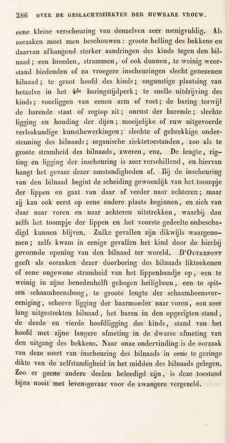 eene kleine verscheuring van denzelven zeer menigvuldig. Als oorzaken moet men beschouwen: groote helling des bekkens en daaraan afhangend sterker aandringen des kinds tegen den bil- naad ; een breeden, strammen, of ook dunnen, te weinig weer- stand biedenden of na vroegere inscheuringen slecht genezenen bilnaad; te groot hoofd des kinds; ongunstige plaatsing van hetzelve in het baringstijdperk; te snelle uitdrijving des kinds; voorliggen van eenen arm of voet; de baring terwijl de barende staat of regtop zit; onrust der barende; slechte ligging en houding der dijen; moeijelijke of ruw uitgevoerde verloskundige kunstbewerkingen; slechte of gebrekkige onder- steuning des bilnaads; organische ziektetoestanden, zoo als te groote stramheid des bilnaads, zweren, enz. De lengte, rig- ting en ligging der inscheuring is zeer verschillend, en hiervan hangt het gevaar dezer omstandigheden af. Bij de inscheuring van den bilnaad begint de scheiding gewoonlijk van het toompje der lippen en gaat van daar af verder naar achteren; maar zij kan ook eerst op eene andere plaats beginnen, en zich van daar naar voren en naar achteren uitstrekken, waarbij dan zelfs het toompje der lippen en het voorste gedeelte onbescha- digd kunnen blijven. Zulke gevallen zijn dikwijls waargeno- men ; zelfs kwam in eenige gevallen het kind door de hierbij gevormde opening van den bilnaad ter wereld. D’Outrepowt geeft als oorzaken dezer doorboring des bilnaads likteekenen of eene ongewone stramheid van het lippenbandje op, een te weinig in zijne benedenhelft gebogen heiligbeen, een te spit- sen schaambeensboog, te groote lengte der schaambeensver- eeniging, scheeve ligging der baarmoeder naar voren, een zeer lang uitgestrekten bilnaad, het baren in den opgerigten stand, de derde en vierde hoofdligging des kinds, stand van het hoofd met zijne langere afmeting in de dwarse afmeting van den uitgang des bekkens. Naar onze ondervinding is de oorzaak van deze soort van inscheuring des bilnaads in eerie te geringe dikte van de zelfstandigheid in het midden des bilnaads gelegen. Zoo er geene andere deelen beleedigd zijn, is deze toestand bijna nooit met levensgevaar voor de zwangere vergezeld.