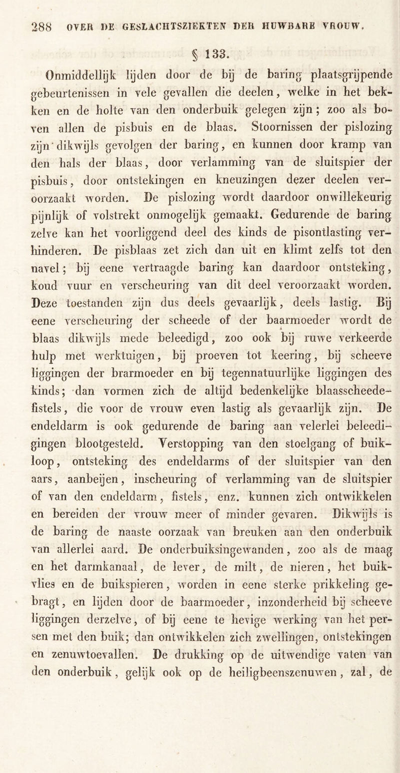 § 133. Onmiddellijk lijden door de bij de baring plaatsgrijpende gebeurtenissen in vele gevallen die deelen, welke in het bek- ken en de holte van den onderbuik gelegen zijn; zoo als bo- ven allen de pisbuis en de blaas. Stoornissen der pislozing zijn ’dikwijls gevolgen der baring, en kunnen door kramp van den hals der blaas, door verlamming van de sluitspier der pisbuis, door ontstekingen en kneuzingen dezer deelen ver- oorzaakt worden. Be pislozing wordt daardoor onwillekeurig pijnlijk of volstrekt onmogelijk gemaakt. Gedurende de baring zelve kan het voorliggend deel des kinds de pisontlasting ver- hinderen. De pisblaas zet zich dan uit en klimt zelfs tot den navel; bij eene vertraagde baring kan daardoor ontsteking, koud vuur en verscheuring van dit deel veroorzaakt worden. Deze toestanden zijn dus deels gevaarlijk, deels lastig. Bij eene verscheuring der scheede of der baarmoeder wordt de blaas dikwijls mede beleedigd, zoo ook bij ruwe verkeerde hulp met werktuigen, bij proeven tot keering, bij scheeve liggingen der brarmoeder en bij tegennatuurlijke liggingen des kinds; -dan vormen zich de altijd bedenkelijke blaasscheede- fistels, die voor de vrouw even lastig als gevaarlijk zijn. De endeldarm is ook gedurende de baring aan velerlei beleed!-’ gingen blootgesteld. Verstopping van den stoelgang of buik- loop , ontsteking des endeldarms of der sluitspier van den aars, aanbeijen, inscheuring of verlamming van de sluitspier of van den endeldarm, fistels, enz. kunnen zich ontwikkelen en bereiden der vrouw meer of minder gevaren. Dikwiils is de baring de naaste oorzaak van breuken aan den onderbuik van allerlei aard. De onderbuiksingewanden, zoo als de maag en het darmkanaal, de lever, de milt, de nieren, het buik- vlies en de buikspieren, worden in eene sterke prikkeling ge- bragt, en lijden door de baarmoeder, inzonderheid bij scheeve liggingen derzelve, of bij eene te hevige werking van het per- sen met den buik; dan ontwikkelen zich zwellingen, ontstekingen en zenuwtoevallen. De drukking op de uitwendige vaten van den onderbuik, gelijk ook op de heiligbeenszenuwen, zal, de