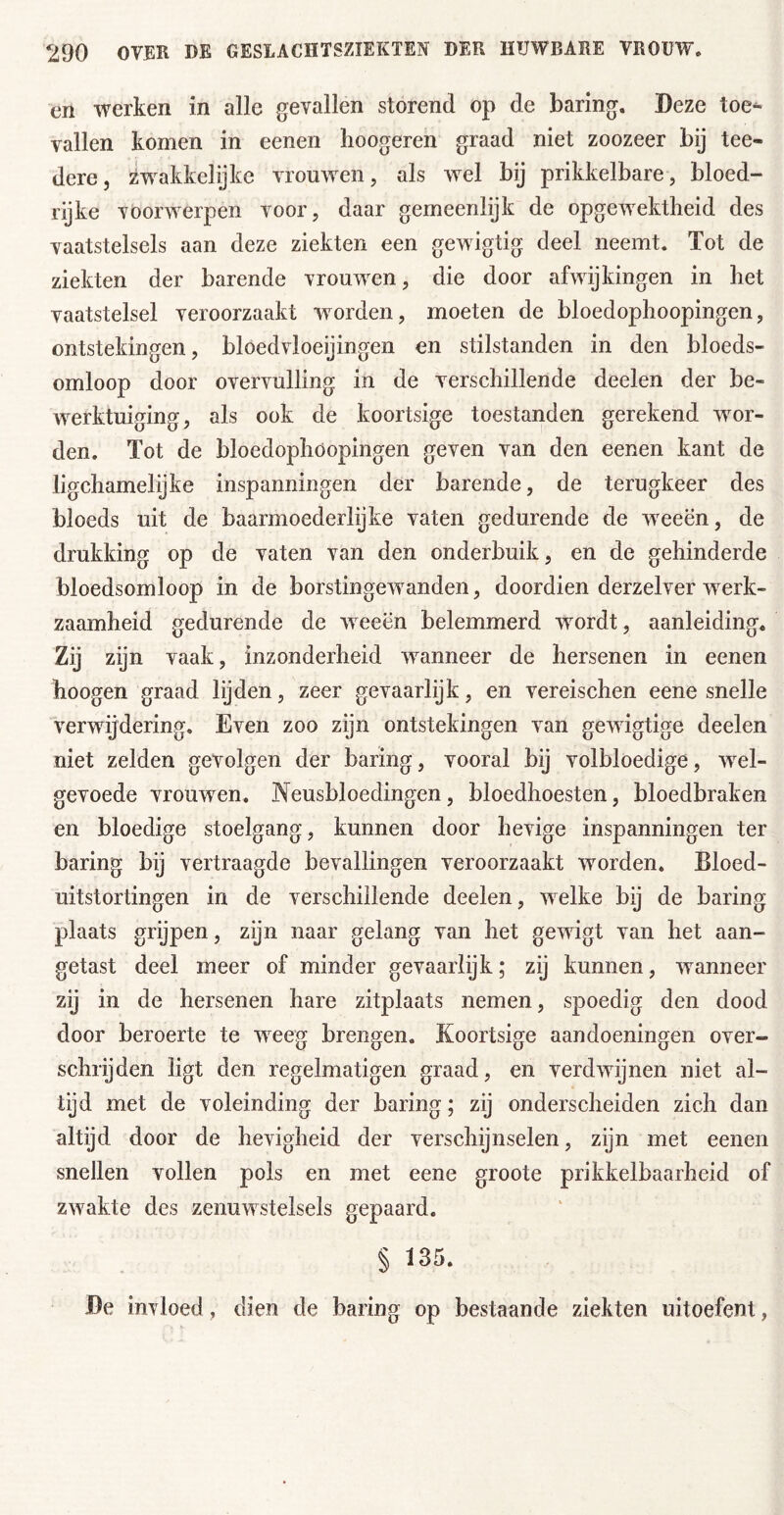 en werken in alle gevallen storend op de baring. Deze toe- vallen komen in eenen hoogeren graad niet zoozeer bij tee- dere, zwakkelijke vrouwen, als wel bij prikkelbare, bloed- rijke voorwerpen voor, daar gemeenlijk de opgewektheid des vaatstelsels aan deze ziekten een gewigtig deel neemt. Tot de ziekten der barende vrouwen, die door afwijkingen in het vaatstelsel veroorzaakt worden, moeten de bloedophoopingen, ontstekingen, bloedvloeijingen en stilstanden in den bloeds- omloop door overvulling in de verschillende deelen der be- werktuiging, als ook de koortsige toestanden gerekend wor- den. Tot de bloedophoopingen geven van den eenen kant de ligchamelijke inspanningen der barende, de terugkeer des bloeds uit de baarmoederlijke vaten gedurende de wxeën, de drukking op de vaten van den onderbuik, en de gehinderde bloedsomloop in de borstingewanden, doordien derzelver werk- zaamheid gedurende de weeën belemmerd wordt, aanleiding. Zij zijn vaak, inzonderheid waanneer de hersenen in eenen hoogen graad lijden, zeer gevaarlijk, en vereischen eene snelle verwijdering. Even zoo zijn ontstekingen van gewigtige deelen niet zelden gevolgen der haring, vooral bij volbloedige, w^el- gevoede vrouwen. Neusbloedingen, bloedhoesten, bloedbraken en bloedige stoelgang, kunnen door hevige inspanningen ter haring bij vertraagde bevallingen veroorzaakt worden. Bloed- uitstortingen in de verschillende deelen, welke bij de haring plaats grijpen, zijn naar gelang van het gewigt van het aan- getast deel meer of minder gevaarlijk; zij kunnen, wanneer zij in de hersenen hare zitplaats nemen, spoedig den dood door beroerte te weeg brengen. Koortsige aandoeningen over- schrijden ligt den regelmatigen graad, en verdwijnen niet al- tijd met de voleinding der haring; zij onderscheiden zich dan altijd door de hevigheid der verschijnselen, zijn met eenen snellen vollen pols en met eene groote prikkelbaarheid of zwakte des zenuwstelsels gepaard. § 135. De invloed, dien de haring op bestaande ziekten uitoefent,