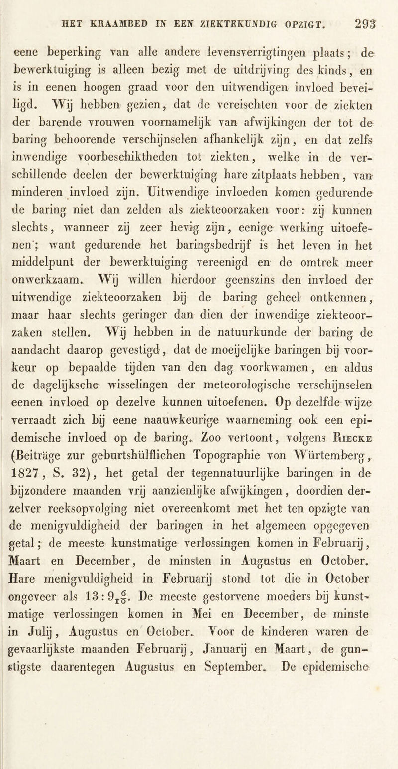 eene beperking van alle andere levensverrigtingen plaats; dn bewerktuiging is alleen bezig met de uitdrijving des kinds, en is in eenen hoogen graad voor den uitwendigen invloed bevei- ligd. Wij hebben gezien, dat de vereischten voor de ziekten der barende vrouAven voornamelijk van afwijkingen der tot de baring belioorende verschijnselen afhankelijk zijn, en dat zelfs inAvendige voorbeschiktheden tot ziekten, Avelke in de ver- schillende deelen der beAverktuiging hare zitplaats hebben, van minderen invloed zijn. Uitwendige invloeden komen gedurende de baring niet dan zelden als ziekteoorzaken voor: zij kunnen slechts, Avanneer zij zeer hevig zijn, eenige AA^erking uitoefe- nen'; Avant gedurende het baringsbedrijf is het leven in het middelpunt der beAverktuiging vereenigd en de omtrek meer onAverkzaam. Wij Avillen hierdoor geenszins den invloed der uitAvendige ziekteoorzaken bij de baring geheel ontkennen, maar haar slechts geringer dan dien der inAvendige ziekteoor- zaken stellen. Wij hebben in de natuurkunde der baring de aandacht daarop gevestigd , dat de moeijelijke haringen bij voor- keur op bepaalde tijden van den dag voorlnvamen, en aldus de dagelijksche Avisselingen der meteorologische verschijnselen eenen invloed op dezelve kunnen uitoefenen. Op dezelfde Avijze verraadt zich bij eene naauAvkeurige waarneming ook een epi- demische invloed op de baring.. Zoo vertoont, volgens Puecke (Beiträge zur geburtshülflichen Topographie von Würtemberg, 1827, S. 32), het getal der tegennatuurlijke haringen in de bijzondere maanden vrij aanzienlijke afAAdjkingen, doordien der- zelver reeksopvolging niet overeenkomt met het ten opzigte van de menigvuldigheid der haringen in het algemeen opgegeven getal; de meeste kunstmatige verlossingen komen in Februarij, Maart en December, de minsten in Augustus en October, Hare menigvuldigheid in Februarij stond tot die in October ongeveer als 13:9j|. De meeste gestorvene moeders bij kunst-- matige verlossingen komen in Mei en December, de minste in Julij , Augustus en October. Yoor de kinderen AA^aren de gevaarlijkste maanden Februarij, Januarij en Maart, de gun- stigste daarentegen Augustus en September. De epidemische-