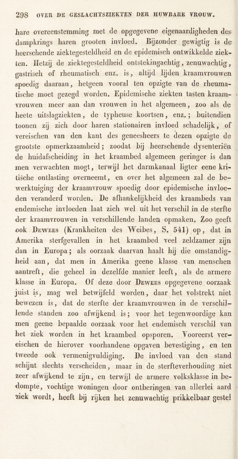 hare overeenstemming met de opgegevene eigenaardigheden des dampkrings haren grooten invloed. Bijzonder gewigtig is de lieerschende ziektegesteldlieid en de epidemisch ontwikkelde ziek- ten. Hetzij de ziektegesteldheid ontstekingachtig, zenuwachtig, gastrisch of rheumatisch enz. is, altijd lijden kraamvrouwen spoedig daaraan, hetgeen vooral ten opzigte van de rheuma- tische moet gezegd worden. Epidemische ziekten tasten kraam- vrouwen meer aan dan vrouwen in het algemeen, zoo als de heete uitslagziekten, de typheuse koortsen, enz.; buitendien toonen zij zich door haren stationairen invloed schadelijk, of vereischen van den kant des geneesheers te dezen opzigte de grootste opmerkzaamheid; zoodat bij heerschende dysenteriëii de huidafscheiding in het kraambed algemeen geringer is dan men verwachten mögt, terwijl het darmkanaal ligter eene kri- tische ontlasting overneemt, en over het algemeen zal de be- werktuiging der kraamvrouw spoedig door epidemische invloe- den veranderd worden, He afhankelijkheid des kraambeds van endemische invloeden laat zich wel uit het verschil in de sterfte der kraamvrouwen in verschillende landen opmaken. Zoo geeft ook Hewees (Krankheiten des Weibes, S. 541) op, dat in Amerika sterfgevallen in het kraambed veel zeldzamer zijn dan in Europa; als oorzaak daarvan haalt hij die omstandig- heid aan, dat men in Amerika geene klasse van menschen aantreft, die geheel in dezelfde manier leeft, als de armere klasse in Europa. Of deze door Hewees opgegevene oorzaak juist is, mag wel betwijfeld worden, daar het volstrekt niet bewezen is, dat de sterfte der kraamvrouwen in de verschil- lende standen zoo afwijkend is; voor het tegenwoordige kan men geene bepaalde oorzaak voor het endemisch verschil van het ziek worden in het kraambed opsporen. Vooreerst ver- eischen de hierover voorhandene opgaven bevestiging, en ten tweede ook vermenigvuldiging. He invloed van den stand schijnt slechts verscheiden, maar in de sterfteverhouding niet zeer afwijkend te zijn, en terwijl de armere volksklasse in be- dompte, vochtige woningen door ontberingen van allerlei aard ziek wordt, heeft bij rijken het zenuwachtig prikkelbaar gestel