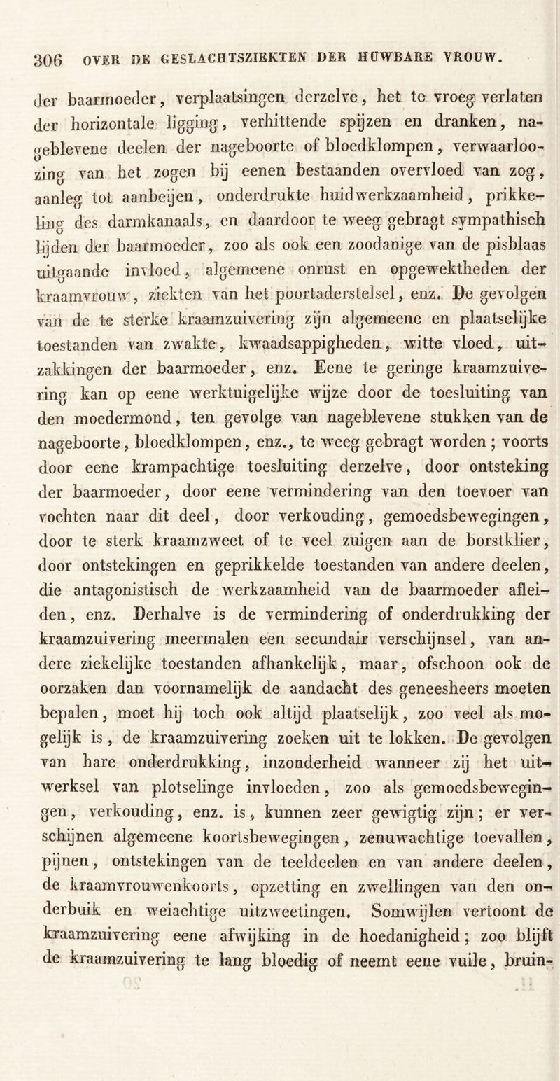 der baarmoeder, verplaatsingen derzelve, het te vroeg verlaten der horizontale ligging, verhittende spyzen en dranken, na- geblevene deelen der nageboorte of bloedklompen, verwaarloo- zing van het zogen bij eenen bestaanden overvloed van zog, aanleg tot aanbeijen, onderdrukte huidwerkzaamheid, prikke- ling des darmkanaals, en daardoor te weeg gebragt sympathisch lijden der baarmoeder, zoo als ook een zoodanige van de pisblaas uitgaande invloed, algerneene onrust en opgewektheden der kraamvrouw, ziekten van het poortaderstelsel, enz.’ De gevolgen van de te sterke kraamzuivering zijn algerneene en plaatselijke toestanden van zwakte, kwaadsappigheden, witte vloed, uit- zakldngen der baarmoeder, enz. Eene te geringe kraamzuive- ring kan op eene werktuigelijke wijze door de toesluiting van den moedermond, ten gevolge van nageblevene stukken van de nageboorte, bloedklompen, enz., te weeg gebragt worden; voorts door eene krampachtige toesluiting derzelve, door ontsteking der baarmoeder, door eene vermindering van den toevoer van vochten naar dit deel, door verkonding, gemoedsbewegingen, door te sterk kraamzweet of te veel zuigen aan de borstklier, door ontstekingen en geprikkelde toestanden van andere deelen, die antagonistisch de werkzaamheid van de baarmoeder aflei^ den, enz. Derhalve is de vermindering of onderdrukking der kraamzuivering meermalen een secundair verschijnsel, van an- dere ziekelijke toestanden afhankelijk, maar, ofschoon ook de oorzaken dan voornamelijk de aandacht des geneesheers moeten bepalen, moet hij toch ook altijd plaatselyk, zoo veel als mo- gelijk is, de kraamzuivering zoeken uit te lokken. De gevolgen van hare onderdrukking, inzonderheid waanneer zij het uit-* werksei van plotselinge invloeden, zoo als gemoedsbewegin- gen , verkonding, enz. is, kunnen zeer gewigtig zijn; er ver- schijnen algerneene koortsbewegingen , zenuwachtige toevallen, pijnen, ontstekingen van de teeldeelen en van andere deelen, de kraamvrouwenkoorts, opzetting en zwellingen van den on-* derbuik en weiachtige uitzweetingen. Somwijlen vertoont de kraamzuivering eene afwijking in de hoedanigheid; zoo blijft de kraamzuivering te lang bloedig of neemt eene vuile, bruin-