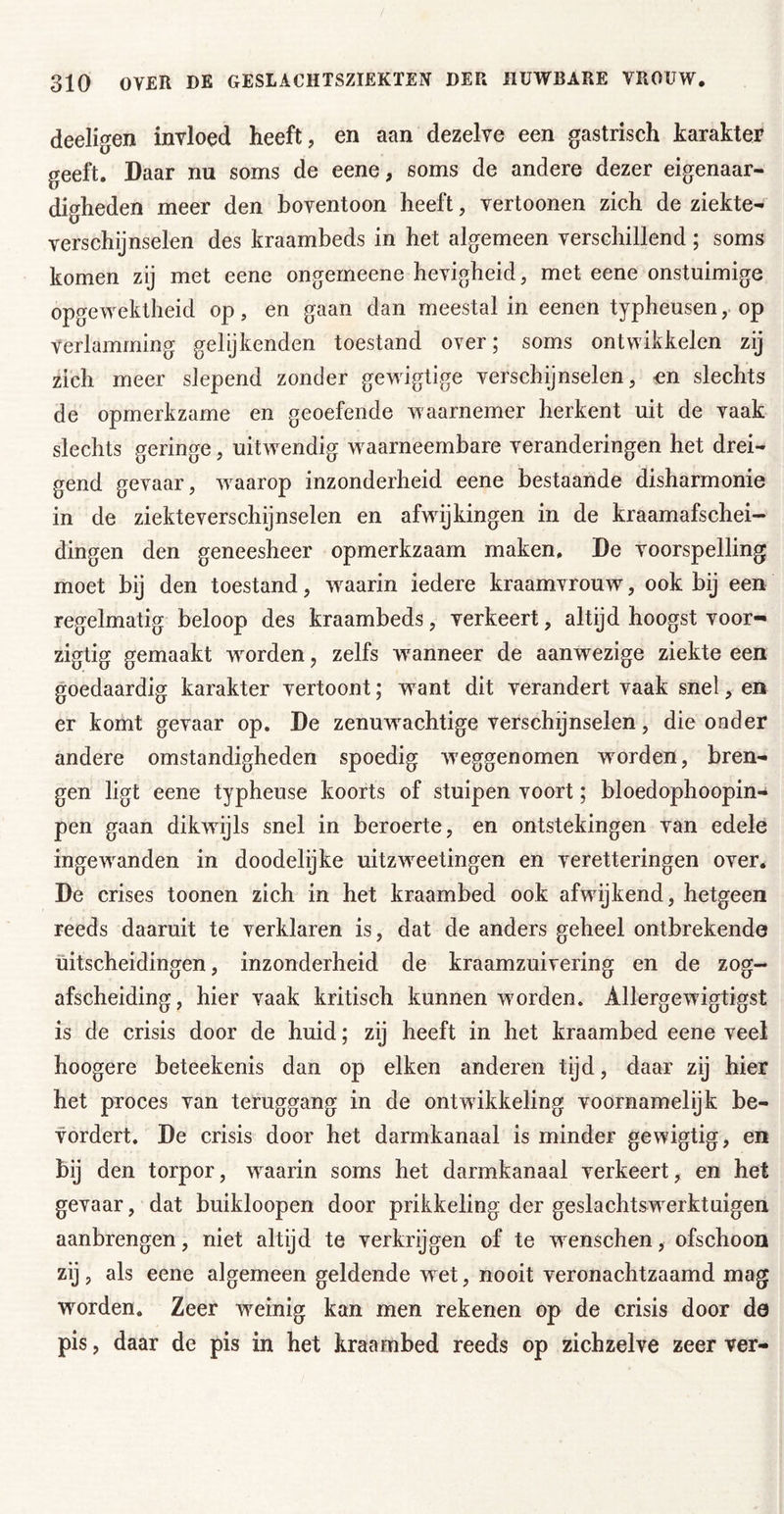 deeligen invloed heeft, en aan dezelve een gastrisch karakter geeft. Daar nu soms de eene, soms de andere dezer eigenaar- digheden meer den boventoon heeft, vertoonen zich de ziekte- verschijnselen des kraambeds in het algemeen verschillend; soms komen zij met eene ongemeene hevigheid, met eene onstuimige opgewektheid op, en gaan dan meestal in eenen typheusen, op Verlamming gelijkenden toestand over; soms ontwikkelen zij zich meer slepend zonder gewigtige verschijnselen, «n slechts de opmerkzame en geoefende waarnemer herkent uit de vaak slechts geringe, uitwendig waarneembare veranderingen het drei- gend gevaar, -waarop inzonderheid eene bestaande disharmonie in de ziekteverschijnselen en afwijkingen in de kraamafschei- dingen den geneesheer opmerkzaam maken, De voorspelling moet bij den toestand, w^aarin iedere kraamvrouw, ook bij een regelmatig beloop des kraambeds, verkeert, altijd hoogst voor- zigtig gemaakt worden, zelfs waanneer de aanwezige ziekte een goedaardig karakter vertoont; want dit verandert vaak snel, en er komt gevaar op. De zenuwachtige verschijnselen, die onder andere omstandigheden spoedig weggenomen worden, bren- gen ligt eene typheuse koorts of stuipen voort; bloedophoopin- pen gaan dikwijls snel in beroerte, en ontstekingen van edele ingew^anden in doodelijke uitzw^etingen en veretteringen over. De crises toonen zich in het kraambed ook afwijkend, hetgeen reeds daaruit te verklaren is, dat de anders geheel ontbrekende uitscheidingen, inzonderheid de kraamzuivering en de zog- afscheiding, hier vaak kritisch kunnen woorden. Allergewdgtigst is de crisis door de huid; zij heeft in het kraambed eene veel hoogere beteekenis dan op eiken anderen tijd, daar zij hier het proces van teruggang in de ontwikkeling voornamelijk be- vordert. De crisis door het darmkanaal is minder gewigtig, en bij den torpor, w’^aarin soms het darmkanaal verkeert, en het gevaar, dat buikloopen door prikkeling der geslachtswerktuigen aanbrengen, niet altijd te verkrijgen of te wenschen, ofschoon zij, als eene algemeen geldende w et, nooit veronachtzaamd mag worden. Zeer weinig kan men rekenen op de crisis door de pis, daar de pis in het kraambed reeds op zichzelve zeer ver-