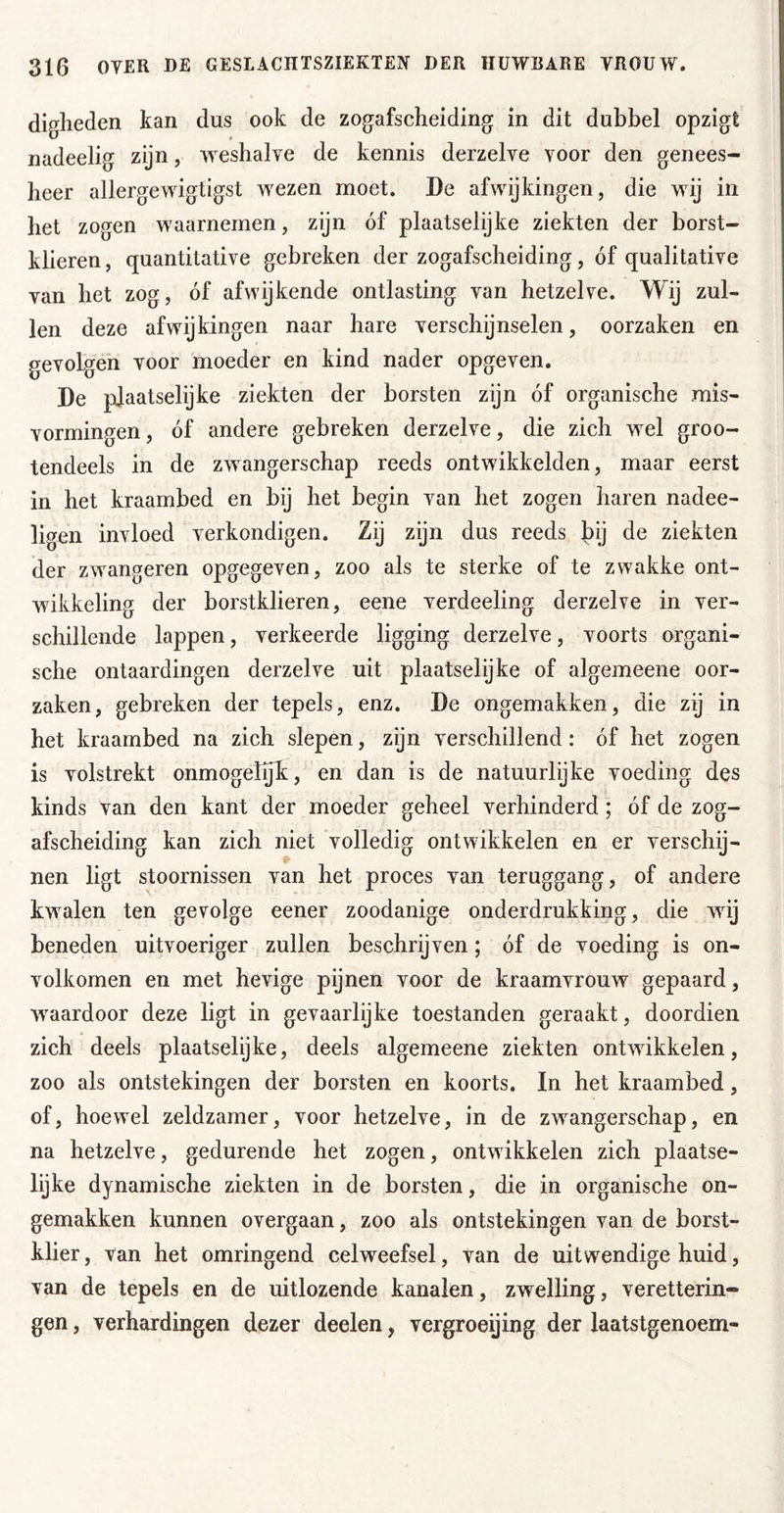 digheden kan dus ook de zogafscheiding in dit dubbel opzigt nadeelig zijn, weshalve de kennis derzelve voor den genees- heer allergewigtigst wezen moet. De afwijkingen, die wij in het zogen waarnemen, zijn óf plaatselijke ziekten der borst- klieren, quantitative gebreken der zogafscheiding, óf qualitative van het zog, óf afwijkende ontlasting van hetzelve. Wij zul- len deze afwijkingen naar hare verschijnselen, oorzaken en gevolgen voor 'moeder en kind nader opgeven. De pfaatselijke ziekten der borsten zijn óf organische mis- vormingen, óf andere gebreken derzelve, die zich wel groo- tendeels in de zwangerschap reeds ontwikkelden, maar eerst in het kraambed en bij het begin van het zogen haren nadee- ligen invloed verkondigen. Zij zijn dus reeds bij de ziekten der zwangeren opgegeven, zoo als te sterke of te zwakke ont- wikkeling der borstklieren, eene verdeeling derzelve in ver- schillende lappen, verkeerde ligging derzelve, voorts organi- sche ontaardingen derzelve uit plaatselijke of algemeene oor- zaken, gebreken der tepels, enz. De ongemakken, die zij in het kraambed na zich slepen, zijn verschillend: óf het zogen is volstrekt onmogeïyk, en dan is de natuurlijke voeding des kinds van den kant der moeder geheel verhinderd; óf de zog- afscheiding kan zich niet volledig ontwikkelen en er verschij- nen ligt stoornissen van het proces van teruggang, of andere kwalen ten gevolge eener zoodanige onderdrukking, die wij beneden uitvoeriger zullen beschrijven; óf de voeding is on- volkomen en met hevige pijnen voor de kraamvrouw gepaard, w^aardoor deze ligt in gevaarlijke toestanden geraakt, doordien zich deels plaatselijke, deels algemeene ziekten ontwikkelen, zoo als ontstekingen der borsten en koorts. In het kraambed, of, hoewel zeldzamer, voor hetzelve, in de zwangerschap, en na hetzelve, gedurende het zogen, ontwikkelen zich plaatse- lijke dynamische ziekten in de borsten, die in organische on- gemakken kunnen overgaan, zoo als ontstekingen van de borst- klier , van het omringend celweefsel, van de uitwendige huid, van de tepels en de uitlozende kanalen, zwelling, veretterin- gen, verhardingen dezer deelen, vergroeijing der laatstgenoem-