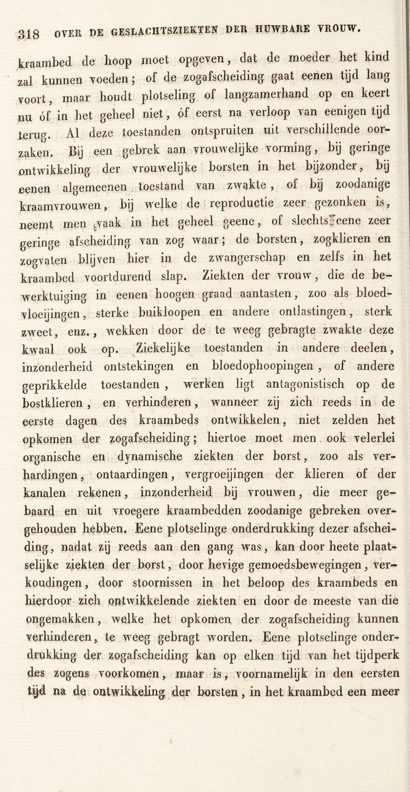 kraambed de hoop moet opgeven, dat de moeder het kind zal kunnen voeden; of de zogafscheiding gaat eenen tijd lang voort, maar houdt plotseling of langzamerhand op en keert nu óf in het geheel niet, óf eerst na verloop van eenigen tijd terug. Al deze toestanden ontspruiten uit verschillende oor- zaken. Bij een gebrek aan vrouwelijke vorming, bij geringe nntwikkeling der vrouwelijke borsten in het bijzonder, by eenen algemeenen toestand van zwakte , of bij zoodanige kraamvrouwen, bij w^elke de reproductie zeer gezonken is, neemt men ^vaak in het geheel geene, of slechts Jeene zeer geringe afscheiding van zog waar; de borsten, zogklieren en zogvaten blijven hier in de zwangerschap en zelfs in het kraambed voortdurend slap. Ziekten der vrouw, die de be- werktuiging in eenen hoogen graad aantasten, zoo als bloed- vloeijingen, sterke buikloopen en andere ontlastingen, sterk zw^eet, enz., wekken door de te w^eeg gebragte zwakte deze kwaal ook op. Ziekelijke toestanden in andere deelen, inzonderheid ontstekingen en bloedophoopingen , of andere geprikkelde toestanden , wmrken ligt antagonistisch op de bostklieren, en verhinderen, waanneer zij zich reeds in de eerste dagen des kraambeds ontwikkelen, niet zelden het opkomen der zogafscheiding; hiertoe moet men. ook velerlei organische en dynamische ziekten der borst, zoo als ver- hardingen , ontaardingen, vergroeiingen der klieren of der kanalen rekenen, inzonderheid bij vrouwen, die meer ge- baard en uit vroegere kraambedden zoodanige gebreken over- gehouden hebben. Eene plotselinge onderdrukking dezer afschei- ding , nadat zij reeds aan den gang w^as, kan door heete plaat- seiyke ziekten der borst, door hevige gemoedsbewegingen, ver- kondingen , door stoornissen in het beloop des kraambeds en hierdoor zich ontwikkelende ziekten en door de meeste van die ongemakken, welke het opkomen der zogafscheiding kunnen verhinderen,, te weeg gebragt worden. Eene plotselinge onder- drukking der zogafscheiding kan op eiken tijd van het tijdperk des zogens voorkomen, maar is, voornamelijk in den eersten tijd na dq ontwikkehng der borsten, in het kraambed een meer