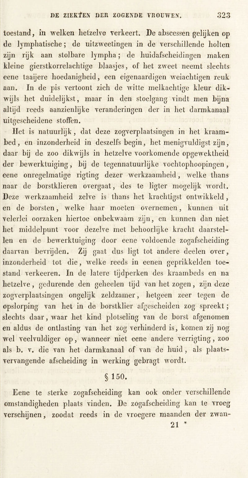 toestand, in welken hetzelve verkeert. De abscessen gelijken op de lymphatische; de uitzweetingen in de verschillende holten zijn rijk aan stol bare lympha; de huidafscheidingen maken kleine gierstkorrelachtige blaasjes, of het zweet neemt slechts eene taaijere hoedanigheid, een eigenaardigen weiachtigen reuk aan. In de pis vertoont zich de witte melkachtige kleur dik- wijls het duidelijkst, maar in den stoelgang vindt men bijna altijd reeds aanzienlijke veranderingen der in het darmkanaal uitgescheidene stoffen. liet is natuurlijk, dat deze zogverplaatsingen in het kraam- bed, en inzonderheid in deszelfs begin, het menigvuldigst zijn, daar bij de zoo dikwijls in hetzelve voorkomende opgewektheid der bewerktuiging, bij de tegennatuurlijke vochtophoopingen, eene onregelmatige rigting dezer werkzaamheid, welke thans naar de borstklieren overgaat, des te ligter mogelijk Avordt. Deze Averkzaamheid zelve is thans het krachtigst ontAvikkeld, en de borsten, welke haar moeten overnemen, kunnen uit velerlei oorzaken hiertoe onbekAvaam zijn, en kunnen dan niet het middelpunt voor dezelve met behoorlijke kracht daarstel- len en de bcAverktuiging door eene voldoende zogafscheiding daarvan bevrijden. Zij gaat dus ligt tot andere deelen over, inzonderheid tot die, Avelke reeds in eenen geprikkelden toe- stand verheeren. In de latere tijdperken des kraarnbeds en na hetzelve, gedurende den geheelen tijd van het zogen, zijn deze zogverplaatsingen ongelijk zeldzamer, hetgeen zeer tegen de opslorping van het in de borstklier afgescheiden zog spreekt; slechts daar, waar het kind plotseling van de borst afgenomen en aldus de ontlasting van het zog verhinderd is, komen zij nog wel veelvuldiger op, Avanneer niet eene andere verrigting, zoo als b. V. die van het darmkanaal of van de huid , als plaats- vervangende afscheiding in werking gebragt Avordt. § 150. Eene te sterke zogafscheiding kan ook onder verschillende omstandigheden plaats vinden. De zogafscheiding kan te vroeg verschijnen, zoodat reeds in de vroegere maanden der zwan- 21 ^