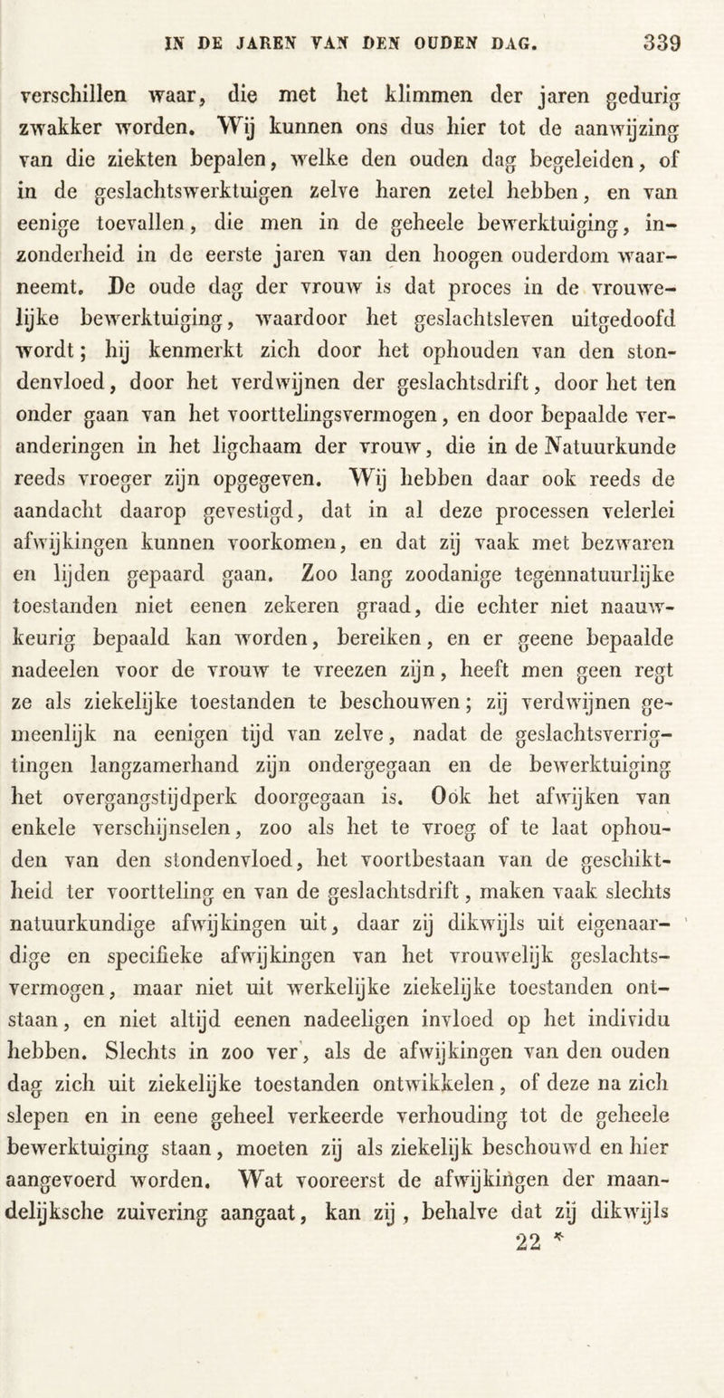 verschillen waar, die met het klimmen der jaren gedurig zwakker worden* Wij kunnen ons dus hier tot de aanwijzing van die ziekten bepalen, welke den ouden dag begeleiden, of in de geslachtswerktuigen zelve haren zetel hebben, en van eenige toevallen, die men in de geheele bewerktuiging, in- zonderheid in de eerste jaren van den hoogen ouderdom waar- neemt, De oude dag der vrouw is dat proces in de vrouwe- lijke bewerktuiging, waardoor het geslachtsleven uitgedoofd wordt; hij kenmerkt zich door het ophouden van den ston- denvloed , door het verdwijnen der geslachtsdrift, door het ten onder gaan van het voorttelingsvermogen, en door bepaalde ver- anderingen in het ligchaam der vrouw, die in de Natuurkunde reeds vroeger zijn opgegeven. Wij hebben daar ook reeds de aandacht daarop gevestigd, dat in al deze processen velerlei afwijkingen kunnen voorkomen, en dat zij vaak met bezwaren en lijden gepaard gaan. Zoo lang zoodanige tegennatuurlijke toestanden niet eenen zekeren graad, die echter niet naauw- keurig bepaald kan worden, bereiken, en er geene bepaalde nadeelen voor de vrouw te vreezen zijn, heeft men geen regt ze als ziekelijke toestanden te beschouwen; zij verdwijnen ge- meenlijk na eenigen tijd van zelve, nadat de geslachtsverrig- tingen langzamerhand zijn ondergegaan en de bewerktuiging het overgangstijdperk doorgegaan is. Ook het afwijken van enkele verschijnselen, zoo als het te vroeg of te laat ophou- den van den stondenvloed, het voortbestaan van de geschikt- heid ter voortteling en van de geslachtsdrift, maken vaak slechts natuurkundige afwijkingen uit, daar zij dikwijls uit eigenaar- dige en specifieke afwijkingen van het vrouwelijk geslachts- vermogen, maar niet uit werkelijke ziekelijke toestanden ont- staan , en niet altijd eenen nadeeligen invloed op het individu hebben. Slechts in zoo ver’, als de afwijkingen van den ouden dag zich uit ziekelijke toestanden ontwikkelen, of deze na zich slepen en in eene geheel verkeerde verhouding tot de geheele bewerktuiging staan, moeten zij als ziekelijk beschouwd en hier aangevoerd wmrden. Wat vooreerst de afwijkingen der maan- delijksche zuivering aangaat, kan zij , behalve dat zij dikwijls 22 ^