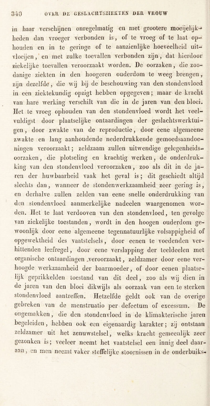 in haar verschijnen onregelmatig en met grootere moeijeljk-* heden dan vroeger verbonden is, of te vroeg of te laat op- houd en en in te geringe of te aanzienlijke hoeveelheid uit- vioeijen,’en met zulke toevallen verbonden zijn, dat hierdoor ziekeiijke toevallen veroorzaakt worden. De oorzaken, die zoo- danige ziekten in den hoogeren ouderdom te weeg brengen, zijn dezelfde, die wij bij de beschouwing van den stondenvloed in een ziektekundig opzigt hebben opgegeven; maar de kracht van hare werking verschilt van die in de iaren van den bloei, liet te vroeg ophouden van den stondenvloed wordt het veel- vuldigst door plaatselijke ontaardingen der geslachtswerktui- gen, door zwakte van de reproductie, door eene algemeene zwakte en lang aanhoudende nederdrukkende gemoedsaandoe- ningen veroorzaakt; zeldzaam zullen uitwendige gelegenheids- oorzaken , die plotseling en krachtig werken, de onderdruk- king van den stondenvloed veroorzaken, zoo als dit in de ja- ren der huwbaarheid vaak het geval is; dit geschiedt altijd slechts dan, wanneer de stondenwerkzaamheid zeer gering is, en derhalve zullen zelden van eene snelle onderdrukking van den stondenvloed aanmerkelijke nadeelen waargenomen wor- den. Het te laat verdooven van den stondenvloed, ten gevolge van ziekelijke toestanden, wordt in den hoogen ouderdom ge- woonlijk door eene algemeene tegennatuurlijke volsappigheid of opgewektheid des vaatstelsels, door eenen te voedenden ver- hittenden leefregel, door eene verslapping der teeldeelen met organische ontaardingen veroorzaakt, zeldzamer door eene ver- hoogde werkzaamheid der baarmoeder, of door eenen plaatse- lijk geprikkelden toestand van dit deel, zoo als wij dien in de jaren van den bloei dikwijls als oorzaak van een te sterken stondenvloed aantrelïen. Hetzelfde geldt ook van de overige gebreken van de menstruatio per defectum of excessum. De ongemakken, die den stondenvloed in de klimakterische jaren begeleiden, hebben ook een eigenaardig karakter; zij ontstaan zeldzamer uit het zenuwstelsel, welks kracht gemeenlijk zeer gezonken is; veeleer neemt het vaatstelsel een innig deel daar- aan, en men neemt vaker stoffelijke stoornissen in de onderbuiks-