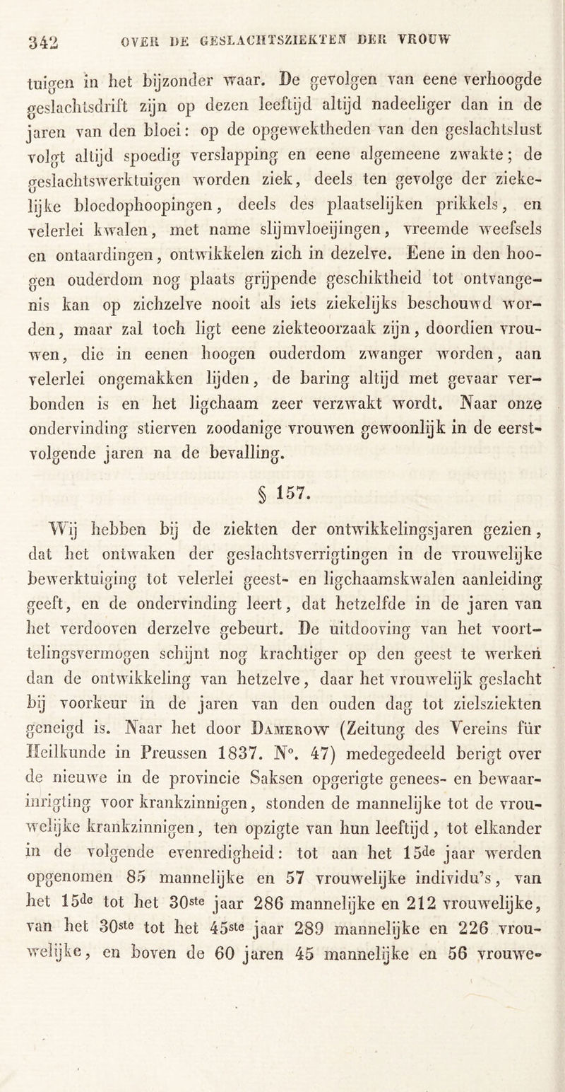 tuigen in het bijzonder waar. Be gevolgen van eene verhoogde geslachtsdrift zijn op dezen leeftijd altijd nadeeliger dan in de jaren van den bloei: op de opgewektheden van den geslachtslust volgt altijd spoedig verslapping en eene algemeene zwekte; de geslachts werk tuigen werden ziek, deels ten gevolge der zieke- lijke bloedophoopingen, deels des plaatselijken prikkels, en velerlei kwelen, met name slijmvloeijingen, vreemde weefsels en ontaardingen, ontw ikkelen zich in dezelve. Eene in den hoo- gen ouderdom nog plaats grijpende geschiktheid tot ontvange- nis kan op zichzelve nooit als iets ziekelijks beschouwd wer- den , maar zal toch ligt eene ziekteoorzaak zijn, doordien vrou- wen, die in eenen hoogen ouderdom zwenger worden, aan velerlei ongemakken lijden, de haring altijd met gevaar ver- bonden is en het ligchaam zeer verzwekt werdt. Naar onze ondervinding stierven zoodanige vrouw^en gewoonlijk in de eerst- volgende jaren na de bevalling. § 157. Wij hebben bij de ziekten der ontwikkelingsjaren gezien, dat het ontwaken der geslachtsverrigtingen in de vrouw’^elijke bewerktuiging tot velerlei geest- en ligchaamskw^alen aanleiding geeft, en de ondervinding leert, dat hetzelfde in de jaren van het verdooven derzelve gebeurt. Be uitdooving van het voort- telingsvermogen schynt nog krachtiger op den geest te wxrkeii dan de ontwikkeling van hetzelve, daar het vrouwelijk geslacht bij voorkeur in de jaren van den ouden dag tot zielsziekten geneigd is. Naar het door Bamerow (Zeitung des Yereins für Ileilkunde in Preussen 1837. N®. 47) medegedeeld berigt over de nieuwe in de provincie Saksen opgeiigte genees- en bewaar- inrigting voor krankzinnigen, stonden de mannelijke tot de vrou- welijke krankzinnigen, ten opzigte van hun leeftijd, tot elkander in de volgende evenredigheid: tot aan het 15&lt;le jaar werden opgenomen 85 mannelijke en 57 vrouwelijke individu’s, van het 15*16 tot het 30ste jaar 286 mannelijke en 212 vrouw^elijke, van het 30ste tot het 45ste jaar 289 mannelijke en 226 vrou- w^elijke, en boven de 60 jaren 45 mannelyke en 56 vrouw^e»
