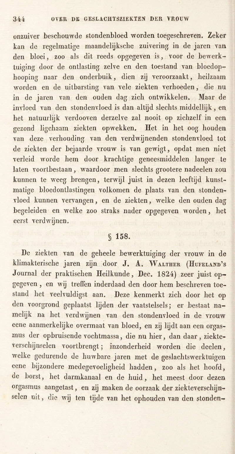 onzuiver beschouw^de stondenbloed worden toegeschreven. Zeker kan de regelmatige maandelijksche zuivering in de jaren van den bloei, zoo als dit reeds opgegeven is, voor de bewerk- tuiging door de ontlasting zelve en den toestand van bloedop- hooping naar den onderbuik, dien zij veroorzaakt, heilzaam worden en de uitbarsting van vele ziekten verhoeden, die nu in de jaren van den ouden dag zich ontwikkelen. Maar de invloed van den stondenvloed is dan altijd slechts middellijk, en het natuurlijk verdooven derzelve zal nooit op zichzelf in een gezond ligchaam ziekten opw^ekken. Het in het oog houden van deze verhouding van den verdwijnenden stondenvloed tot de ziekten der bejaarde vrouw is van gewigt, opdat men niet verleid worde hem door krachtige geneesmiddelen langer te laten voortbestaan, w^aardoor men slechts grootere nadeelen zou kunnen te w^eg brengen, terwijl juist in dezen leeftijd kunst- matige bloedontlastingen volkomen de plaats van den stonden- vloed kunnen vervangen, en de ziekten, w^elke den ouden dag begeleiden en wxlke zoo straks nader opgegeven w orden, het eerst verdwijnen. § 158. He ziekten van de geheele bewerktuiging der vrouw in de klimakterische jaren zijn door J, A. Walther (Hufeland’s Journal der praktischen Heilkunde, Hec. 1824) zeer juist op- gegeven , en wij treffen inderdaad den door hem beschreven toe- stand het veelvuldigst aan. Deze kenmerkt zich door het op den voorgrond geplaatst lijden der vaatstelsels; er bestaat na- melijk na het verdwijnen van den stondenvloed in de vrouw eene aanmerkelijke overmaat van bloed, en zij lijdt aan een Orgas- mus der op bruisende vochtmassa, die nu hier, dan daar , ziekte- verschijnselen voortbrengt; inzonderheid worden die deelen, w^elke gedurende de huw^bare jaren met de geslachtswerktuigen eene bijzondere medegevoeligheid hadden, zoo als het hoofd, de borst, het darmkanaal en de huid, het meest door dezen Orgasmus aangetast, en zij maken de oorzaak der ziekteverschijn- selen uit, die wij ten tijde van het ophouden van den stonden-