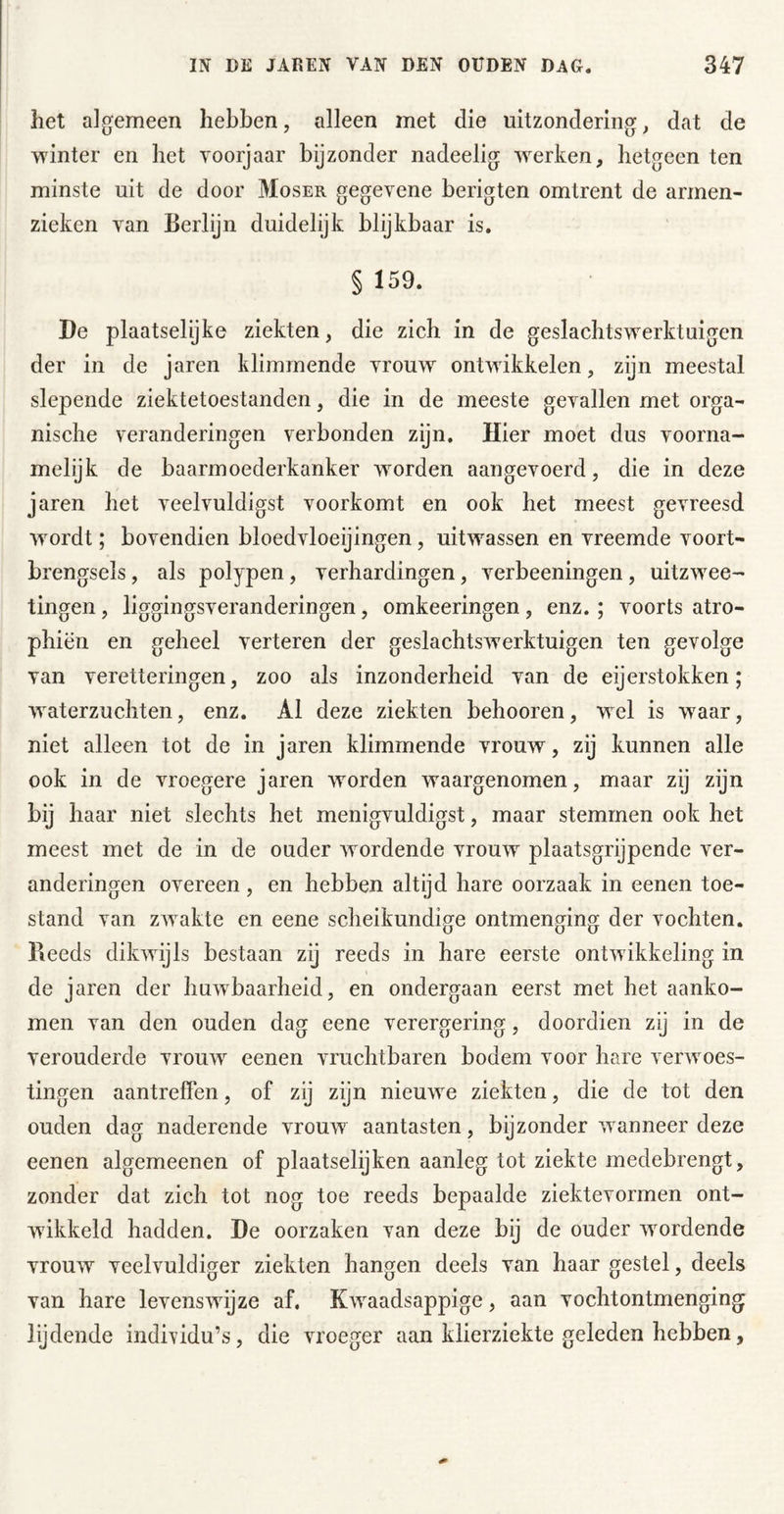 het algemeen hebben, alleen met die uitzondering, dat de winter en het yoorjaar bijzonder nadeelig werken, hetgeen ten minste uit de door Moser gegevene berigten omtrent de armen- zieken van Berlijn duidelijk blijkbaar is. § 159. De plaatselijke ziekten, die zich in de geslachtswerktuigen der in de jaren klimmende vrouw ontwikkelen, zijn meestal slepende ziektetoestanden, die in de meeste gevallen met orga- nische veranderingen verbonden zijn. Hier moet dus voorna- melijk de baarmoederkanker worden aangevoerd, die in deze jaren het veelvuldigst voorkomt en ook het meest gevreesd wordt; bovendien bloedvloeijingen, uitwassen en vreemde voort- brengsels , als polypen, verhardingen, verbeeningen, uitzwee- tingen, liggingsveranderingen, omkeeringen , enz.; voorts atro- phiën en geheel verteren der geslachtswerktuigen ten gevolge van veretteringen, zoo als inzonderheid van de eijerstokken; waterzuchten, enz. Al deze ziekten behooren, wel is w^aar, niet alleen tot de in jaren klimmende vrouw, zij kunnen alle ook in de vroegere jaren worden w^aargenomen, maar zij zijn bij haar niet slechts het menigvuldigst, maar stemmen ook het meest met de in de ouder wordende vrouw plaatsgrijpende ver- anderingen overeen , en hebben altijd hare oorzaak in eenen toe- stand van zwakte en eene scheikundige ontmenging der vochten. Beeds dikwijls bestaan zij reeds in hare eerste ontwikkeling in de jaren der huwbaarheid, en ondergaan eerst met het aanko- men van den ouden dag eene verergering, doordien zij in de verouderde vromv eenen vruchtbaren bodem voor hare verwoes- tingen aantreffen, of zij zijn nieuwe ziekten, die de tot den ouden dag naderende vrouw aantasten, bijzonder wanneer deze eenen algemeenen of plaatselijken aanleg tot ziekte medebrengt, zonder dat zich tot nog toe reeds bepaalde ziektevormen ont- wikkeld hadden. De oorzaken van deze bij de ouder wordende vrouw veelvuldiger ziekten hangen deels van haar gestel, deels van hare levenswijze af. Kwaadsappige, aan vochtontmenging lijdende indi\'idu’s, die vroeger aan klierziekte geleden hebben,