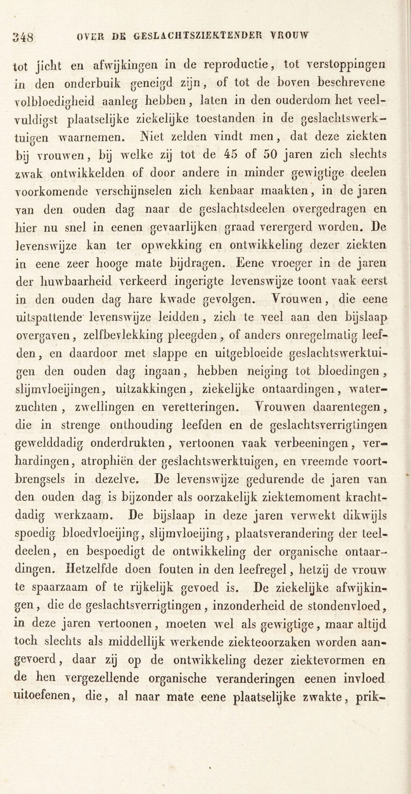 tot jicht en afwijkingen in de reproductie, tot verstoppingen in den onderbuik geneigd zijn, of tot de boven beschrevene volbloedigheid aanleg hebben, laten in den ouderdom het veel- vuldigst plaatselijke ziekelijke toestanden in de geslachtswerk- tuigen waarnemen. Niet zelden vindt men, dat deze ziekten bij vrouwen, bij welke zij tot de 45 of 50 jaren zich slechts zwak ontwikkelden of door andere in minder gewigtige deelen voorkomende verschijnselen zich kenbaar maakten, in de jaren van den ouden dag naar de geslachtsdeelen overgedragen en hier nu snel in eenen gevaarlijken graad verergerd worden. De levenswijze kan ter opwekking en ontwikkeling dezer ziekten in eene zeer hooge mate bijdragen. Eene vroeger in de jaren der huwbaarheid verkeerd ingerigte levenswijze toont vaak eerst in den ouden dag hare kwade gevolgen. Vrouwen, die eene uitspattende' levenswijze leidden, zich te veel aan den bijslaap overgaven, zelfbevlekking pleegden , of anders onregelmatig leef- den , en daardoor met slappe en uitgebloeide geslachtswerktui- gen den ouden dag ingaan, hebben neiging tot bloedingen, slijmvloeijingen, uitzakkingen, ziekelijke ontaardingen, water- zuchten , zwellingen en veretteringen. Vrouwen daarentegen, die in strenge onthouding leefden en de geslachtsverriglingen gewelddadig onderdrukten, vertoonen vaak verbeeningen, ver- hardingen, atrophiën der geslachtswerktuigen, en vreemde voort- brengsels in dezelve. De levenswijze gedurende de jaren van den ouden dag is bijzonder als oorzakelijk ziektemoment kracht- dadig werkzaam. De bijslaap in deze jaren verwekt dikwijls spoedig bloedvloeijing, slijmvloeijing, plaatsverandering der teel- deelen, en bespoedigt de ontwikkeling der organische ontaar- dingen. Hetzelfde doen fouten in den leefregel, hetzij de vrouw te spaarzaam of te rijkelijk gevoed is. De ziekelijke afwijkin- gen, die de geslachtsverrigtingen, inzonderheid de stondenvloed, in deze jaren vertoonen, moeten wel als gewigtige, maar altijd toch slechts als middellijk werkende ziekteoorzaken worden aan- gevoerd , daar zij op de ontwikkeling dezer ziektevormen en de hen vergezellende organische veranderingen eenen invloed uitoefenen, die, al naar mate eene plaatselijke zwakte, prik-