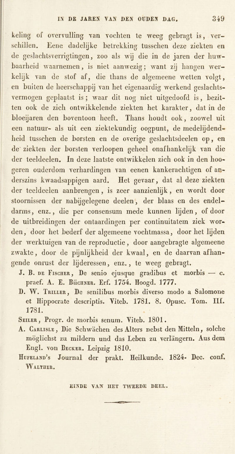 keling of ovcrvulling van vochten te weeg gebragt is, ver- schillen. Eene dadelijke betrekking tusschen deze ziekten en de geslachtsverrigtingen, zoo als wij die in de jaren der huw- baarheid waarnemen, is niet aanwezig; want zij hangen wer- kelijk van de stof af, die thans de algemeene wetten volgt, en buiten de heerschappij van het eigenaardig werkend geslachts- vermogen geplaatst is ; waar dit nog niet uitgedoofd is, bezit- ten ook de zich ontwikkelende ziekten het karakter, dat in de bloeijaren den boventoon heeft. Thans houdt ook, zoowel uit een natuur- als uit een ziektekundig oogpunt, de medelijdend- heid tusschen de borsten en de overige geslachtsdeelen op, en de ziekten der borsten verloopen geheel onafhankelijk van die der teeldeelen. In deze laatste ontwikkelen zich ook in den hoo- geren ouderdom verhardingen van eenen kankerachtigen of an- derszins kwaadsappige!! aard. Het gevaar, dat al deze ziekten der teeldeelen aanbrengen, is zeer aanzienlijk, en wordt door stoornissen der nabijgelegene deelen, der blaas en des endel- darms, enz., die per consensum mede kunnen lijden, of door de uitbreidingen der ontaardingen per continuitatem ziek wor- den, door het bederf der algemeene vochtmassa, door het lijden der werktuigen van de reproductie, door aangebragte algemeene zwakte, door de pijnlijkheid der kwaal, en de daarvan afhan- gende onrust der lijderessen, enz., te weeg gebragt. J. B. DE Fischer, De senio ejusque gradibus et morbis — c. praef. A. E. Büchner, Erf. 1754. Hoogd. 1777. D. W. Triller, De senilibus morbis diverso modo a Salomone et Hippocrate descriptis. Viteb. 1781. 8. Opusc. Tom. III. 1781. Seiler, Progr. de morbis senum. Viteb. 1801. A. Carlisle , Die Schwächen des Alters nebst den Mitteln, solche möglichst zu mildern und das Leben zu verlängern. Aus dem Engl, von Becker. Leipzig 1810. Hüfeland’s Journal der prakt. Heilkunde. 1824- Dec. conf. Walther. einde van HET tweede DEEL.