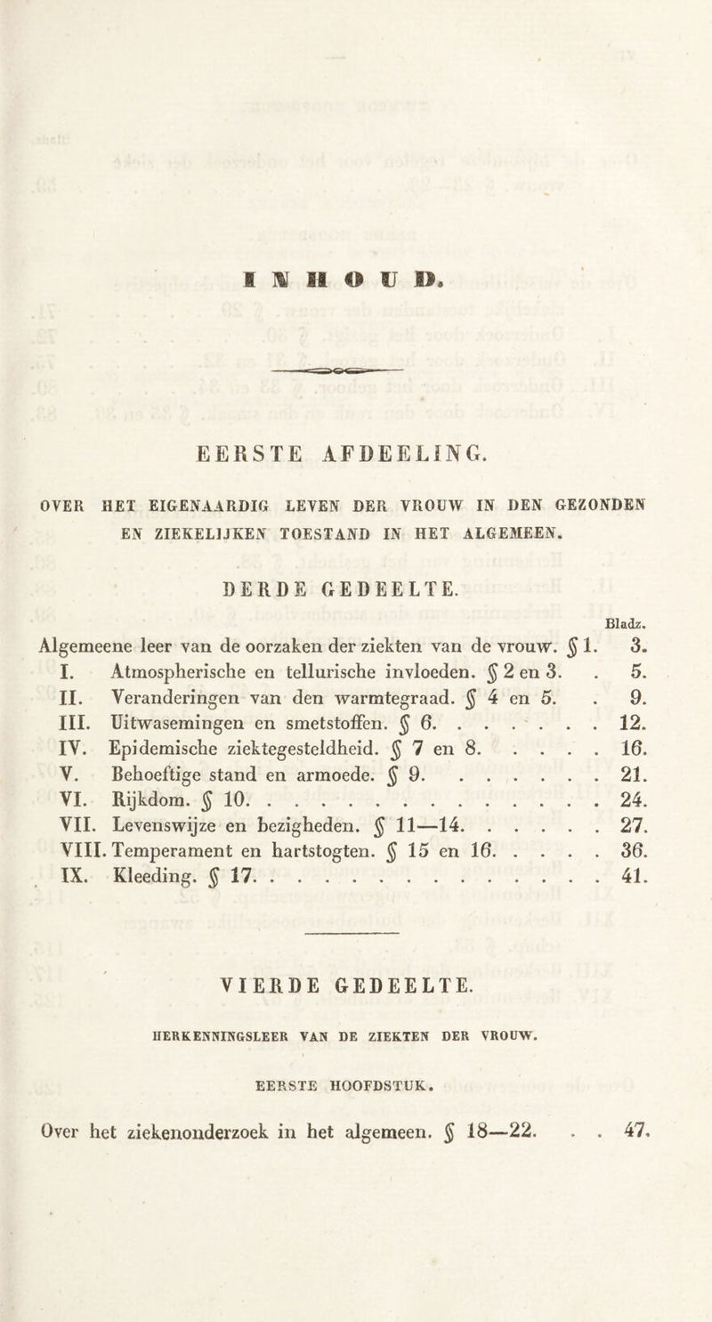 EERSTE AFDEELING. OVER HEI EIGENAARDIG LEVEN DER VROUW IN DEN GEZONDEN EN ZIEKELIJKEN TOESTAND IN HET ALGEMEEN. DERDE GEDEELTE. Bladz. Algemeene leer van de oorzaken der ziekten van de vrouw. §1. 3. I. Atmospherische en tellurische invloeden. $ 2 en 3. . 5. II. Veranderingen van den warmtegraad. § 4 en 5. . 9. III. Uitwasemingen en smetstoffen. §6 12. IV. Epidemische ziektegesteldheid. § 7 en 8 16. V. Behoeftige stand en armoede. $ 9 21. VI. Rijkdom. §10 24. VIL Levenswijze en bezigheden. $ 11—14 27, VIII. Temperament en hartstogten. $ 15 en 16 36. IX. Kleeding, §17 41. VIERDE GEDEELTE. MERK ENNINGSLEER VAN DE ZIEKTEN DER VROUW. EERSTE HOOFDSTUK. Over het ziekenonderzoek in het algemeen. § 18—22. . . 47.