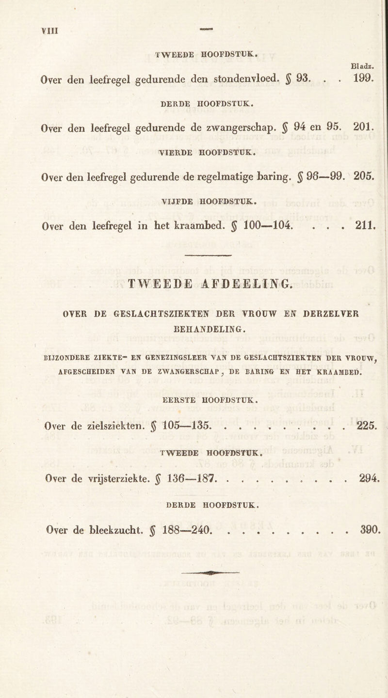 TWEEDE HOOFDSTUK. Bladz. Over den leefregel gedurende den stondenvloed. $ 93. . . 199. DERDE HOOFDSTUK. Over den leefregel gedurende de zwangerschap. § 94 en 95. 201. VIERDE HOOFDSTUK. Over den leefregel gedurende de regelmatige baring. § 98—99. 205. VIJFDE HOOFDSTUK. Over den leefregel in het kraambed. § 100—104. . . . 211. TWEEDE AFDEELTNG. OVER DE GESLACHTSZIEKTEN DER VROUW EN DERZELVER BEHANDELING. BIJZONDERE ZIEKTE” EN GENEZINGSLEER VAN DE GESLACHTSZIEKTEN DER VROUW, AFGESCHEIDEN VAN DE ZWANGERSCHAP, DE BARING EN HET KRAAMBED. EERSTE HOOFDSTUK. Over de zielsziekten. $ 105—135. . 225. TWEEDE HOOFDSTUK. Over de vrijsterziekte. § 138—187 294. DERDE HOOFDSTUK. Over de bleekzucht. § 188-—240 390.