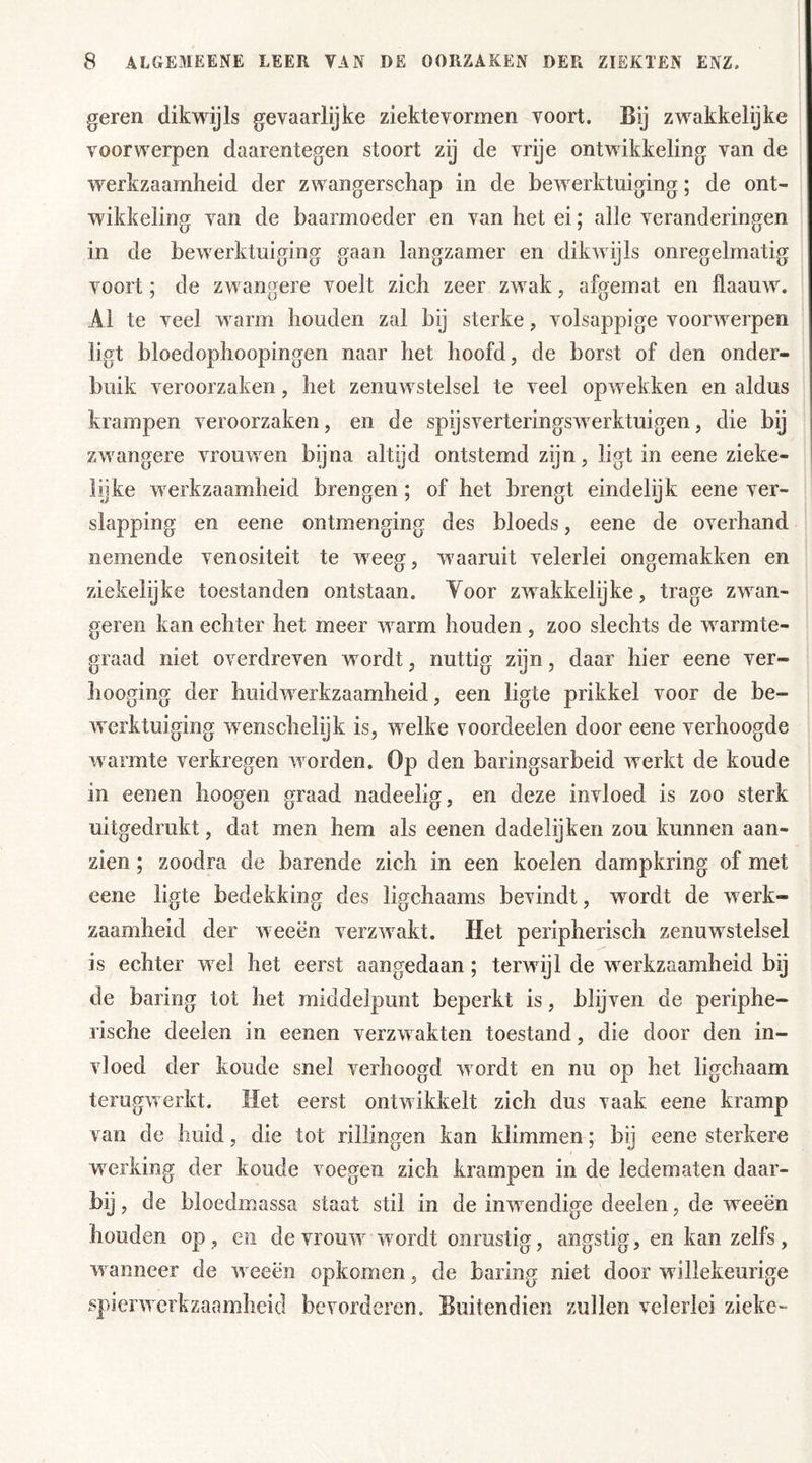 geren dikwijls gevaarlijke ziektevormen voort. Bij zwakkelijke voorwerpen daarentegen stoort zij de vrije ontwikkeling van de werkzaamheid der zwangerschap in de bewerktuiging; de ont- wikkeling van de baarmoeder en van het ei; alle veranderingen in de bewerktuiging gaan langzamer en dikwijls onregelmatig voort; de zwangere voelt zich zeer zwak, afgemat en ftaauw. Al te veel warm houden zal bij sterke , volsappige voorwerpen ligt bloedophoopingen naar het hoofd, de borst of den onder- buik veroorzaken, het zenuwstelsel te veel opwekken en aldus krampen veroorzaken, en de spijsverteringswerktuigen, die bij zwangere vrouwen bijna altijd ontstemd zijn, ligt in eene zieke- lijke werkzaamheid brengen ; of het brengt eindelijk eene ver- slapping en eene ontmenging des bloeds, eene de overhand nemende venositeit te weeg, waaruit velerlei ongemakken en ziekelijke toestanden ontstaan. Yoor zwakkelijke, trage zwan- geren kan echter het meer warm houden , zoo slechts de warmte- graad niet overdreven wordt, nuttig zijn, daar hier eene ver- hooging der huidwerkzaamheid, een ligte prikkel voor de be- werktuiging wenschelijk is, welke voordeelen door eene verhoogde warmte verkregen worden. Op den baringsarbeid werkt de koude in eenen hoogen graad nadeelig, en deze invloed is zoo sterk uitgedrukt, dat men hem als eenen dadelijken zou kunnen aan- zien ; zoodra de barende zich in een koelen dampkring of met eene ligte bedekking des ligchaams bevindt, wmrdt de werk- zaamheid der weeën verzwakt. Het peripherisch zenuwstelsel is echter wel het eerst aangedaan; terwijl de werkzaamheid bij de baring tot het middelpunt beperkt is, blijven de periphe- rische deelen in eenen verzwakten toestand, die door den in- vloed der koude snel verhoogd wordt en nu op het ligchaam terugwerkt. Het eerst ontwikkelt zich dus vaak eene kramp van de huid, die tot rillingen kan klimmen; bij eene sterkere werking der koude voegen zich krampen in de ledematen daar- bij, de bloedmassa staat stil in de inwendige deelen, de weeën houden op, en de vrouw wordt onrustig, angstig, en kan zelfs, wanneer de weeën opkomen, de baring niet door willekeurige spierwerkzaamheid bevorderen. Buitendien zullen velerlei zieke-