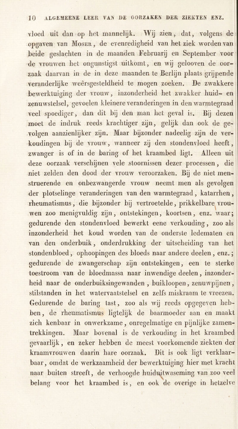 vloed uit dan op liet mannelijk. Wij zien, dat, volgens de opgaven van Moser , de evenredigheid van het ziek w orden van heide geslachten in de maanden Februarij en September voor de vrouwen het ongunstigst uitkomt, en wij gelooven de oor- zaak daarvan in de in deze maanden te Berlijn plaats grijpende veranderlijke weersgesteldheid te mogen zoeken. Be zwekkere bewerktuiging der vrouwr, inzonderheid het zwakker huid- en zenuwstelsel, gevoelen kleinere veranderingen in den warmtegraad veel spoediger, dan dit bij den man het geval is. Bij dezen moet de indruk reeds krachtiger zyn, gelijk dan ook de ge- volgen aanzienlijker zijn. Maar bijzonder nadeelig zijn de ver- houdingen bij de vrouw, w anneer zij den stondenvloed heeft, zwanger is of in de haring of het kraambed ligt. Alleen uit deze oorzaak verschijnen vele stoornissen dezer processen, die niet zelden den dood der vrouwr veroorzaken. By de niet men- struerende en onbezwangerde vrouw neemt men als gevolgen der plotselinge veranderingen van den warmtegraad, katarrhen, rheumatismus, die bijzonder bij vertroetelde, prikkelbare vrou- wen zoo menigvuldig zijn, ontstekingen, koortsen, enz. waar; gedurende den stondenvloed bew erkt eene verkouding, zoo als inzonderheid het koud worden van de onderste ledematen en van den onderbuik, onderdrukking der uitscheiding van het stondenbloed, ophoopingen des bloeds naar andere deelen , enz.; gedurende de zwangerschap zijn ontstekingen, een te sterke toestroom van de bloedmassa naar inwendige deelen, inzonder- heid naar de onderbuiksingewanden , buikloopen, zenuw pijnen , stilstanden in het wrater vaatstelsel en zelfs miskraam te vreezen. Gedurende de haring tast, zoo als wrij reeds opgegeven heb- ben, de rheumatismus ligtelijk de baarmoeder aan en maakt zich kenbaar in onwerkzame, onregelmatige en pijnlijke zamen- trekkingen. Maar bovenal is de verkouding in het kraambed gevaarlijk, en zeker hebben de meest voorkomende ziekten der kraamvrouwen daarin hare oorzaak. Bit is ook ligt verklaar- baar, omdat de werkzaamheid der bewerktuiging hier met kracht naar buiten streeft, de verhoogde huiduitwaseming van zoo veel belang voor het kraambed is, en ook de overige in hetzelve