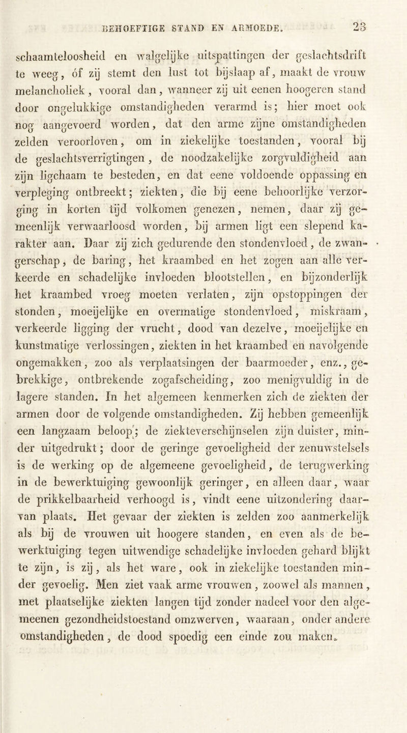 schaamteloosheid en Avalgelijke uitspattingen der geslachtsdrift te weeg, óf zij stemt den lust tot bijslaap af, maakt de vrouw melancholiek , vooral dan, wanneer zij uit eenen hoogercn stand door ongelukkige omstandigheden verarmd is; hier moet ook nog aangevoerd worden, dat den arme zijne omstandigheden zelden veroorloven, om in ziekelijke toestanden, vooral bij de geslachtsverrigtingen, de noodzakelijke zorgvuldigheid aan zijn ligchaam te besteden, en dat eene voldoende oppassing en verpleging ontbreekt; ziekten, die bij eene behoorlijke verzor- ging in korten tijd volkomen genezen, nemen, daar zij ge- meenlijk verwaarloosd worden, bij armen ligt een slepend ka- rakter aan. Daar zij zich gedurende den stondenvloed, de zwan» • gerschap, de baring, het kraambed en het zogen aan alle ver- keerde en schadelijke invloeden blootstellen, en bijzonderlijk het kraambed vroeg moeten verlaten, zijn opstoppingen der stonden, moeijelijke en overmatige stondenvloed, miskraam, verkeerde ligging der vracht, dood van dezelve, moeijelijke en kunstmatige verlossingen, ziekten in het kraambed en navolgende ongemakken, zoo als verplaatsingen der baarmoeder, enz., ge- brekkige, ontbrekende zogafscheiding, zoo menigvuldig in de lagere standen. In het algemeen kenmerken zich de ziekten der armen door de volgende omstandigheden. Zij hebben gemeenlijk een langzaam beloop; de ziekteverschijnselen zijn duister, min- der uitgedrukt; door de geringe gevoeligheid der zenuwstelsels is de werking op de algemeene gevoeligheid, de terugwerking in de bewerktuiging gewoonlijk geringer, en alleen daar, waar de prikkelbaarheid verhoogd is, vindt eene uitzondering daar- van plaats. Het gevaar der ziekten is zelden zoo aanmerkelijk als bij de vrouwen uit hoogere standen, en even als de be- werktuiging tegen uitwendige schadelijke invloeden gehard blijkt te zijn, is zij, als het ware, ook in ziekelijke toestanden min- der gevoelig. Men ziet vaak arme vrouwen , zoowel als mannen , met plaatselijke ziekten langen tijd zonder nadeel voor den alge- meenen gezondheidstoestand omzwerven, waaraan, onder andere omstandigheden, de dood spoedig een einde zou maken a