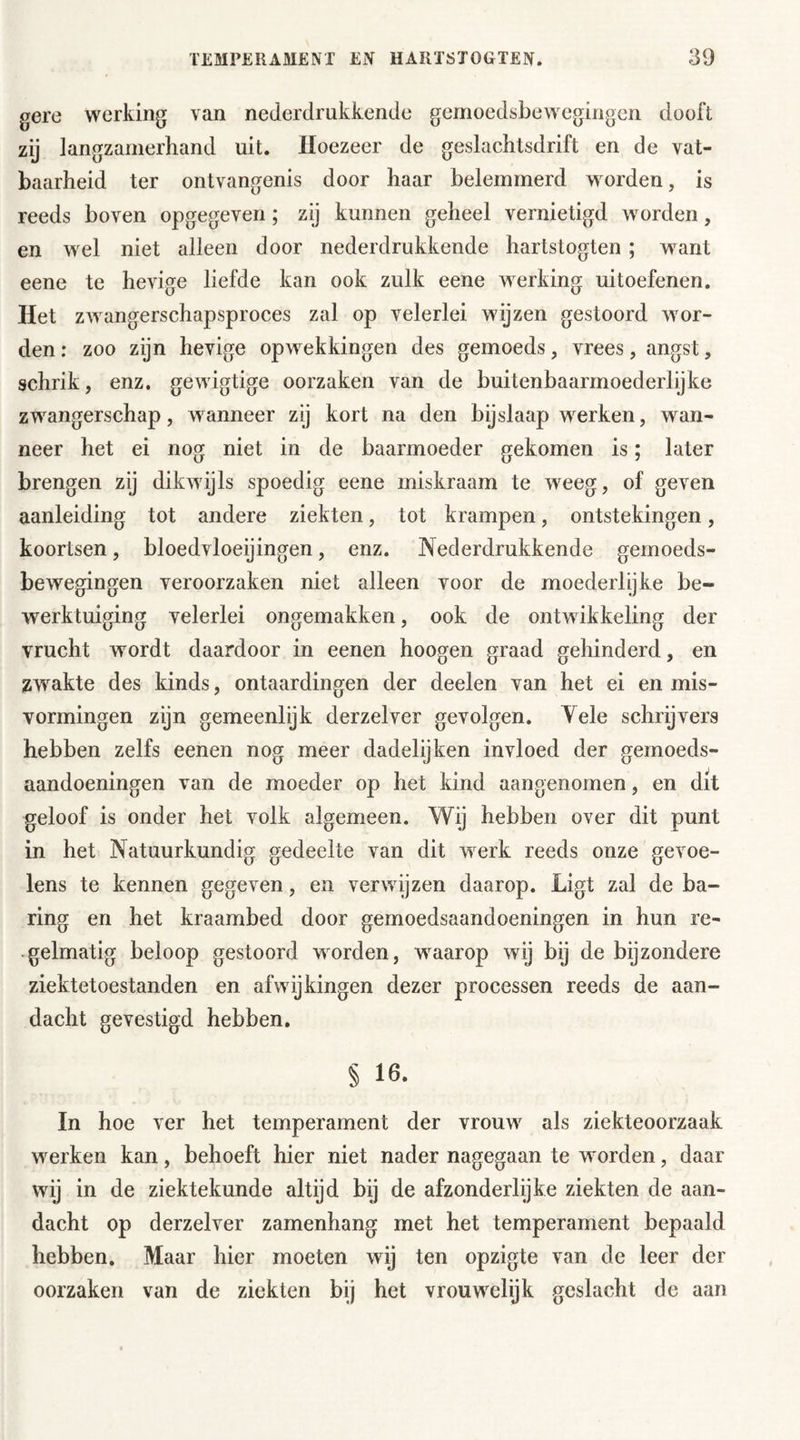 gere werking van nederdrukkende gemoedsbewegingen dooft zij langzamerhand uit. Hoezeer de geslachtsdrift en de vat- baarheid ter ontvangenis door haar belemmerd worden, is reeds boven opgegeven; zij kunnen geheel vernietigd worden, en wel niet alleen door nederdrukkende hartstogten ; want eene te hevige liefde kan ook zulk eene werking uitoefenen. Het zwangerschapsproces zal op velerlei wijzen gestoord wor- den : zoo zijn hevige opwekkingen des gemoeds, vrees, angst, schrik, enz. gewigtige oorzaken van de buitenbaarmoederlijke zwangerschap, wanneer zij kort na den bijslaap werken, wan- neer het ei nog niet in de baarmoeder gekomen is; later brengen zij dikwijls spoedig eene miskraam te weeg, of geven aanleiding tot andere ziekten, tot krampen, ontstekingen, koortsen, bloedvloeiingen, enz. Nederdrukkende gemoeds- bewegingen veroorzaken niet alleen voor de moederlijke be- werktuiging velerlei ongemakken, ook de ontwikkeling der vrucht wordt daardoor in eenen hoogen graad gehinderd, en zwakte des kinds, ontaardingen der deelen van het ei en mis- vormingen zijn gemeenlijk derzelver gevolgen. Yele schrijvers hebben zelfs eenen nog meer dadelijken invloed der gemoeds- aandoeningen van de moeder op het kind aangenomen, en dit geloof is onder het volk algemeen. Wij hebben over dit punt in het Natuurkundig gedeelte van dit werk reeds onze gevoe- lens te kennen gegeven, en verwijzen daarop. Ligt zal de ha- ring en het kraambed door gemoedsaandoeningen in hun re- gelmatig beloop gestoord worden, waarop wij bij de bijzondere ziektetoestanden en afwijkingen dezer processen reeds de aan- dacht gevestigd hebben. § 16. In hoe ver het temperament der vrouw als ziekteoorzaak werken kan, behoeft hier niet nader nagegaan te worden, daar wij in de ziektekunde altijd bij de afzonderlijke ziekten de aan- dacht op derzelver zamenhang met het temperament bepaald hebben. Maar hier moeten wij ten opzigte van de leer der oorzaken van de ziekten bij het vrouwelijk geslacht de aan